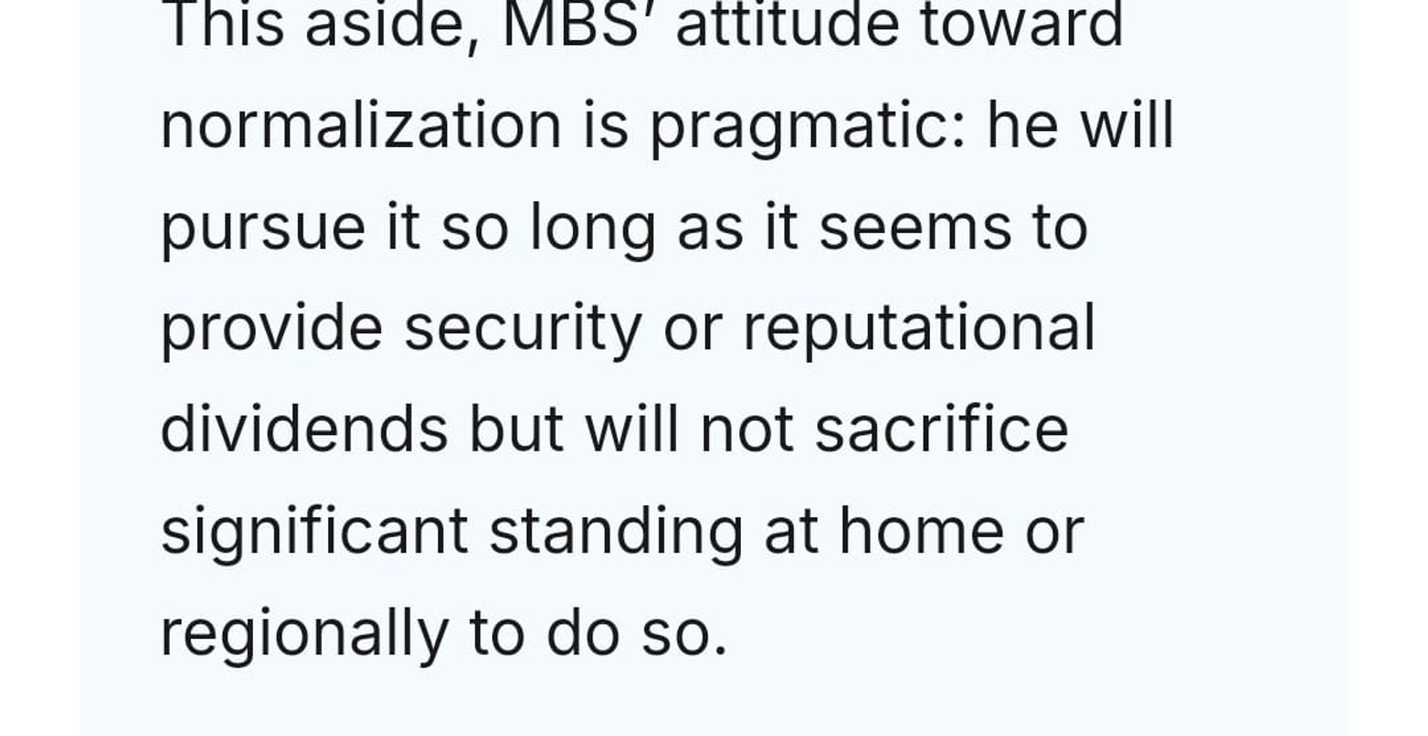 Andrew Leber response: This aside, MBS’ attitude toward normalization is pragmatic: he will pursue it so long as it seems to provide security or reputational dividends but will not sacrifice significant standing at home or regionally to do so.