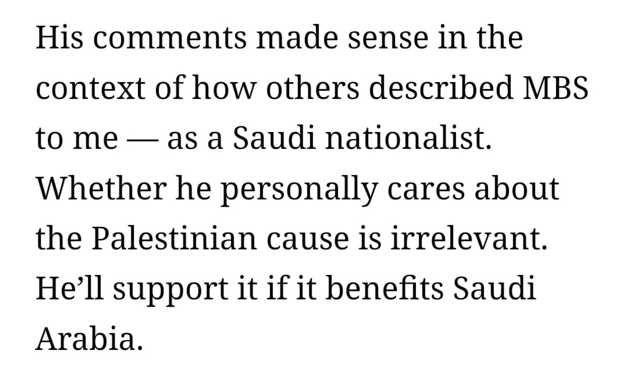 Nahal Toosi article: His comments made sense in the context of how others described MBS to me — as a Saudi nationalist. Whether he personally cares about the Palestinian cause is irrelevant. He’ll support it if it benefits Saudi Arabia.