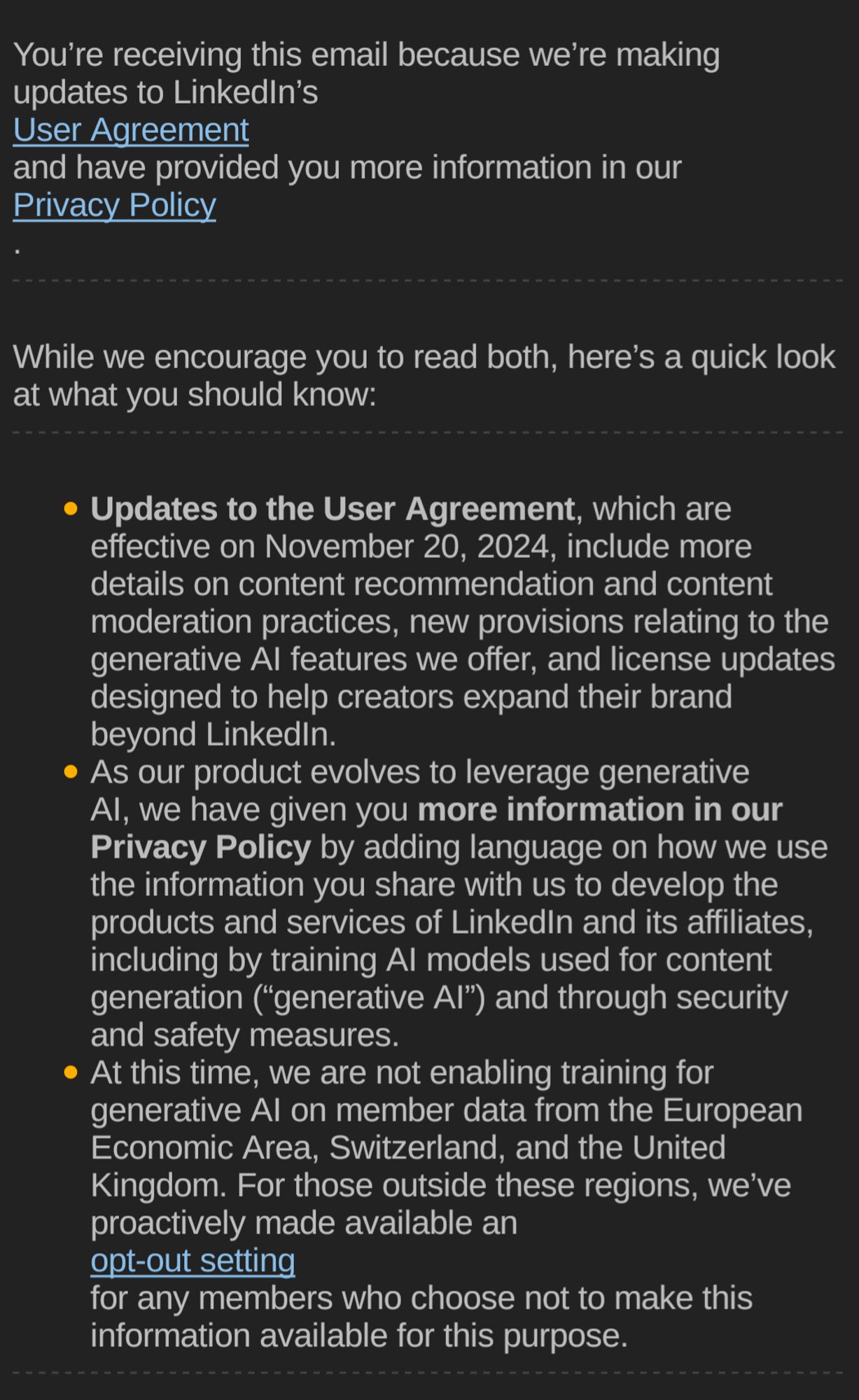 
You’re receiving this email because we’re making updates to LinkedIn’s
User Agreement
and have provided you more information in our
Privacy Policy
.
￼

While we encourage you to read both, here’s a quick look at what you should know:
￼

Updates to the User Agreement, which are effective on November 20, 2024, include more details on content recommendation and content moderation practices, new provisions relating to the generative AI features we offer, and license updates designed to help creators expand their brand beyond LinkedIn.
As our product evolves to leverage generative AI, we have given you more information in our Privacy Policy by adding language on how we use the information you share with us to develop the products and services of LinkedIn and its affiliates, including by training AI models used for content generation (“generative AI”) and through security and safety measures.
At this time, we are not enabling training for generative AI on member data from the European Economic Area, Switzerland, and the United Kingdom. For those outside these regions, we’ve proactively made available an
opt-out setting
for any members who choose not to make this information available for this purpose.