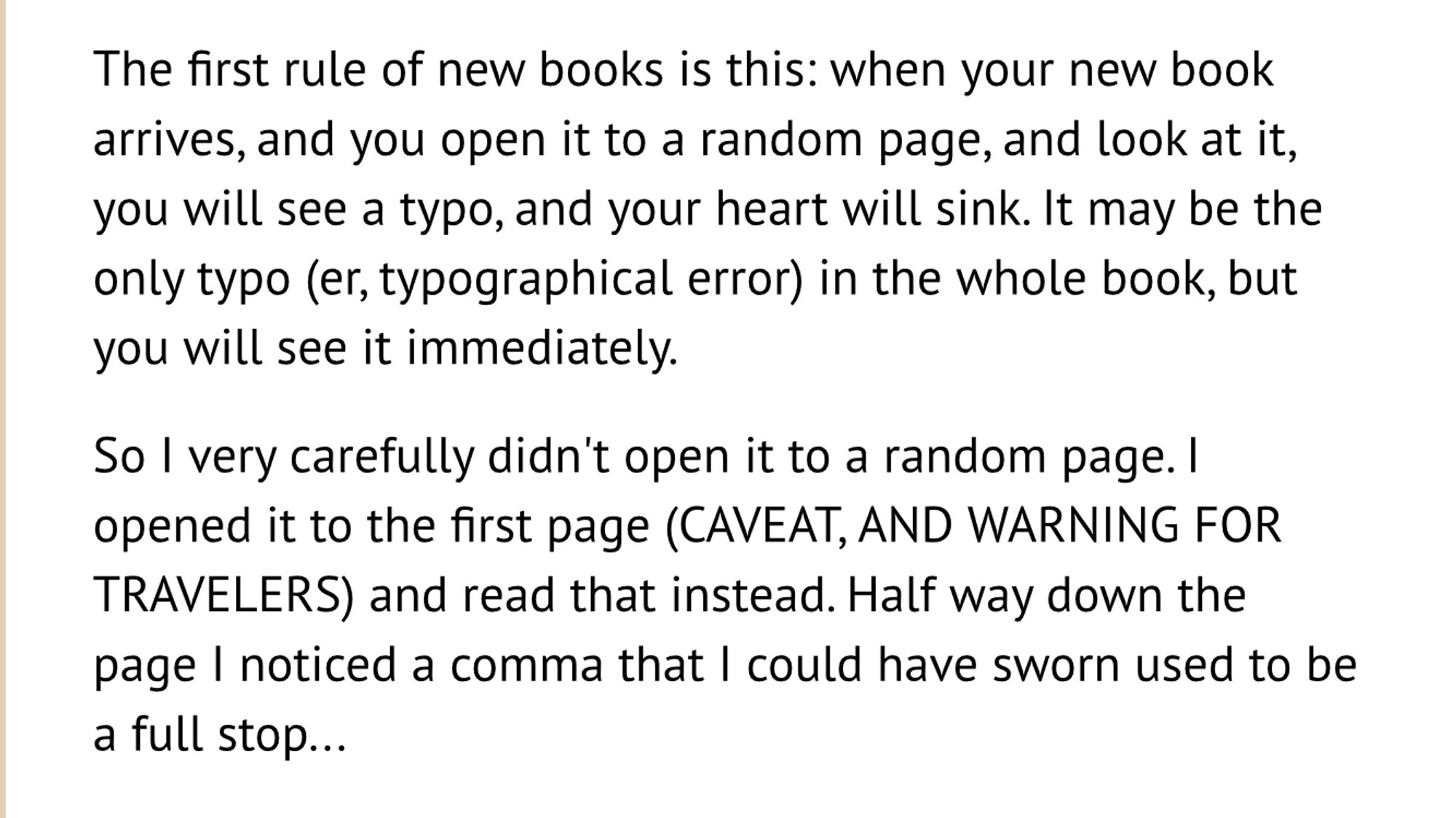 An excerpt from Neil Gaiman’s blog that reads as follows:

The first rule of new books is this: when your new book arrives, and you open it to a random page, and look at it, you will see a typo, and your heart will sink. It may be the only typo (er, typographical error) in the whole book, but you will see it immediately.

So I very carefully didn't open it to a random page. I opened it to the first page (CAVEAT, AND WARNING FOR TRAVELERS) and read that instead. Half way down the page I noticed a comma that I could have sworn used to be a full stop...