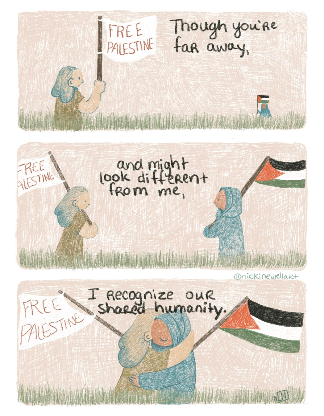 A three panel comic. The 1st panel shows to people at a far distance, the person in the foreground is holding a white flag that says "Free Palestine" the person in the background is holding a Palestinian flag. The panel says "Though you're far away," In the 2nd panel they get closer, face eachother, the 2nd figure can be seen wearing a hijab and the panel says "and might look different from me," 3rd panel: they embrace in a hug and the panel says "I recognise our shared humanity."