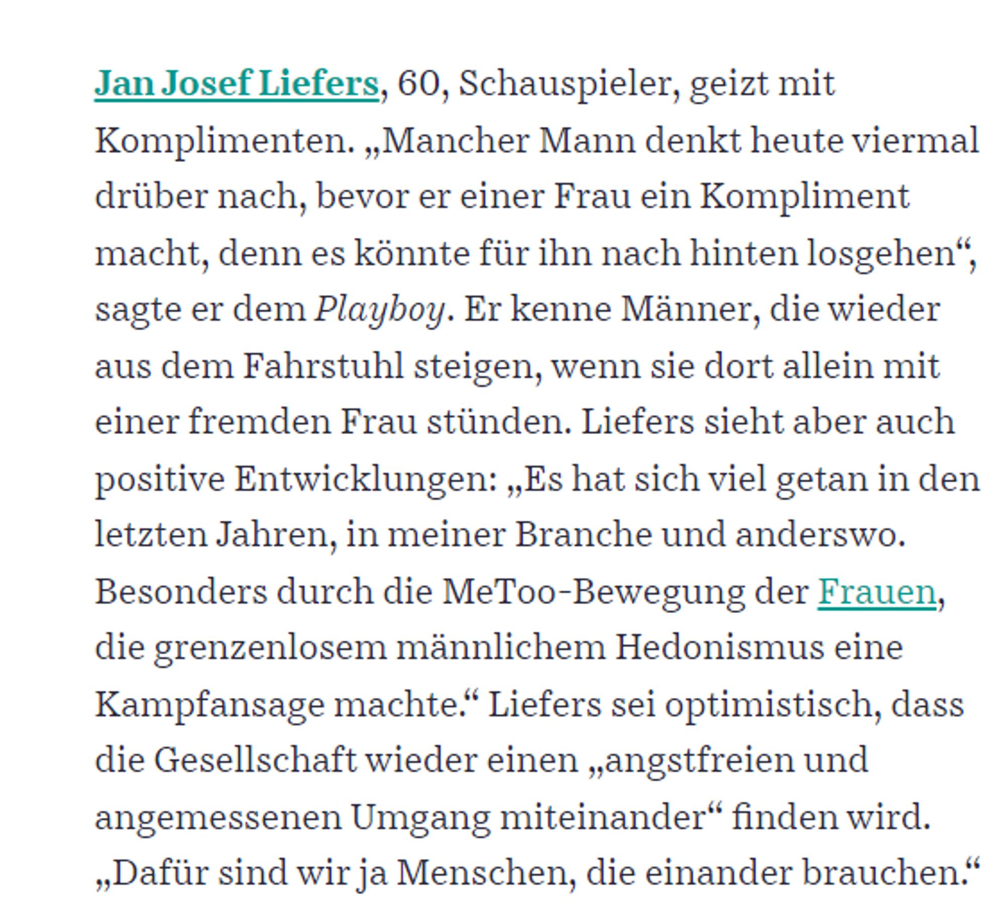 Jan Josef Liefers, 60, Schauspieler, geizt mit Komplimenten. „Mancher Mann denkt heute viermal drüber nach, bevor er einer Frau ein Kompliment macht, denn es könnte für ihn nach hinten losgehen“, sagte er dem Playboy. Er kenne Männer, die wieder aus dem Fahrstuhl steigen, wenn sie dort allein mit einer fremden Frau stünden. Liefers sieht aber auch positive Entwicklungen: „Es hat sich viel getan in den letzten Jahren, in meiner Branche und anderswo. Besonders durch die MeToo-Bewegung der Frauen, die grenzenlosem männlichem Hedonismus eine Kampfansage machte.“ Liefers sei optimistisch, dass die Gesellschaft wieder einen „angstfreien und angemessenen Umgang miteinander“ finden wird. „Dafür sind wir ja Menschen, die einander brauchen.“