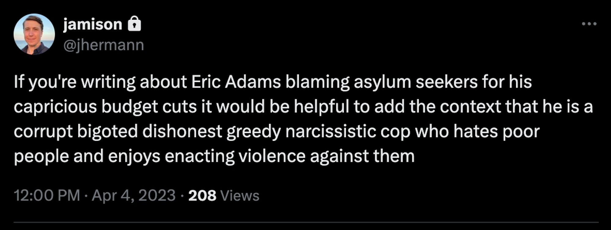 Tweet screenshot
jamison
@jhermann
If you're writing about Eric Adams blaming asylum seekers for his capricious budget cuts it would be helpful to add the context that he is a corrupt bigoted dishonest greedy narcissistic cop who hates poor people and enjoys enacting violence against them
12:00 PM · Apr 4, 2023 · 208 Views