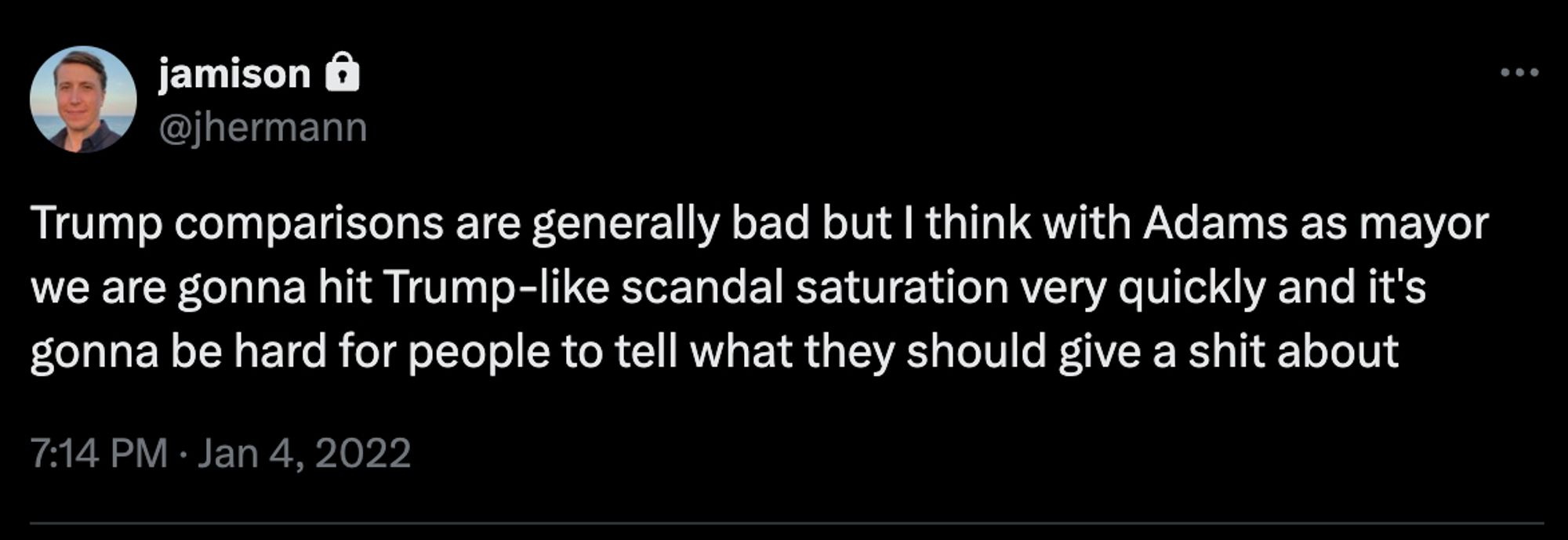 Tweet screenshot
jamison
@jhermann
Trump comparisons are generally bad but I think with Adams as mayor we are gonna hit Trump-like scandal saturation very quickly and it's gonna be hard for people to tell what they should give a shit about
7:14 PM · Jan 4, 2022