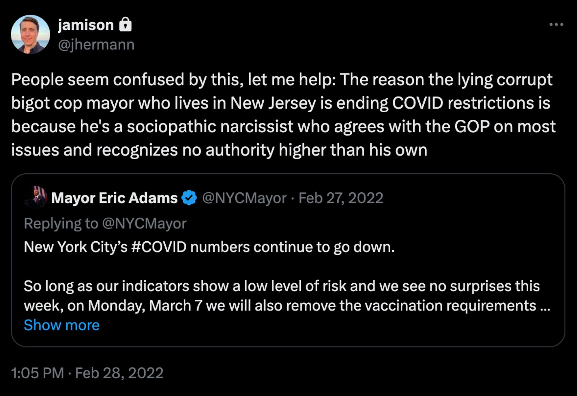 Tweet screenshot
jamison
@jhermann
People seem confused by this, let me help: The reason the lying corrupt bigot cop mayor who lives in New Jersey is ending COVID restrictions is because he's a sociopathic narcissist who agrees with the GOP on most issues and recognizes no authority higher than his own
[Quoted tweet]
Mayor Eric Adams
@NYCMayor · Feb 27, 2022
Replying to @NYCMayor
New York City’s #COVID numbers continue to go down. 

So long as our indicators show a low level of risk and we see no surprises this week, on Monday, March 7 we will also remove the vaccination requirements…
Show more
1:05 PM · Feb 28, 2022