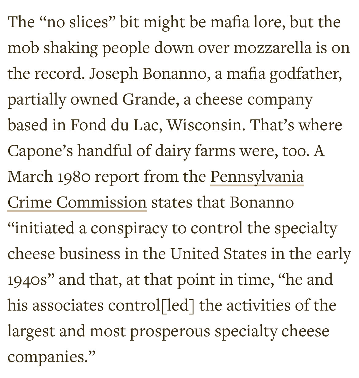 The “no slices” bit might be mafia lore, but the mob shaking people down over mozzarella is on the record. Joseph Bonanno, a mafia godfather, partially owned Grande, a cheese company based in Fond du Lac, Wisconsin. That’s where Capone’s handful of dairy farms were, too. A March 1980 report from the Pennsylvania Crime Commission states that Bonanno “initiated a conspiracy to control the specialty cheese business in the United States in the early 1940s” and that, at that point in time, “he and his associates control[led] the activities of the largest and most prosperous specialty cheese companies.”