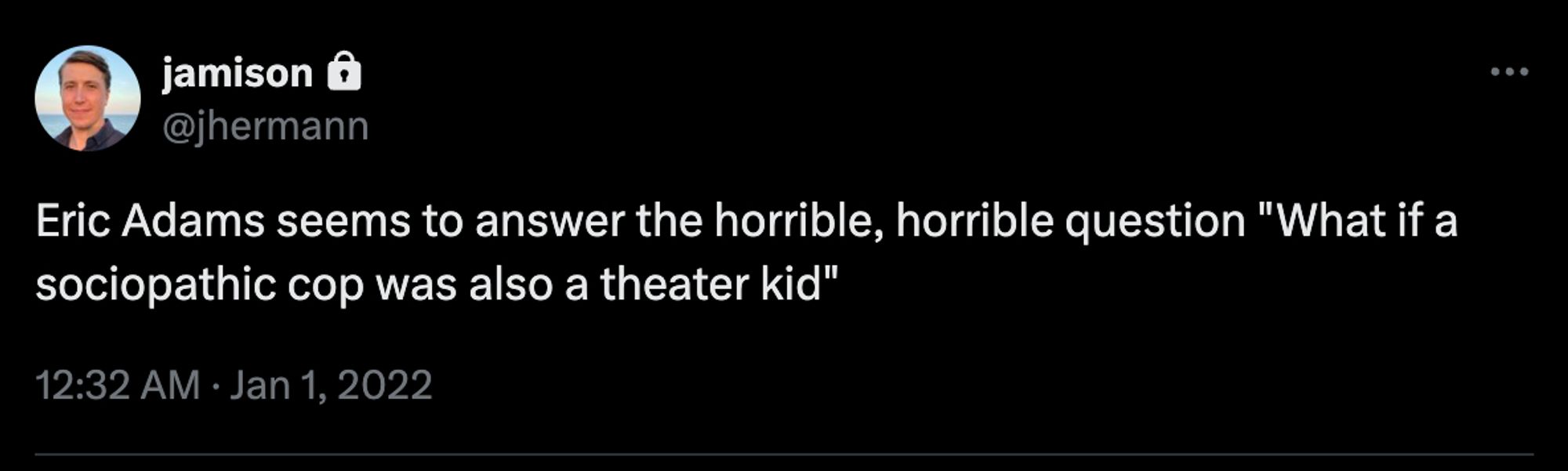 Tweet screenshot

jamison
@jhermann
Eric Adams seems to answer the horrible, horrible question "What if a sociopathic cop was also a theater kid"
12:32 AM · Jan 1, 2022