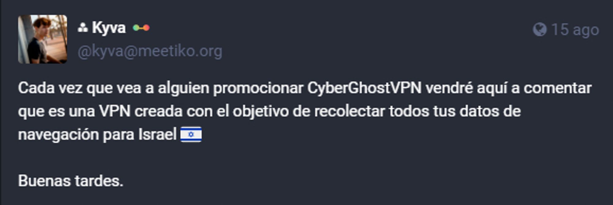 Publicación de Mastodon con el texto: Cada vez que vea a alguien promocionar CyberGhostVPN vendré aquí a comentar que es una VPN creada con el objetivo de recolectar todos tus datos de navegación para Israel. Buenas tardes.