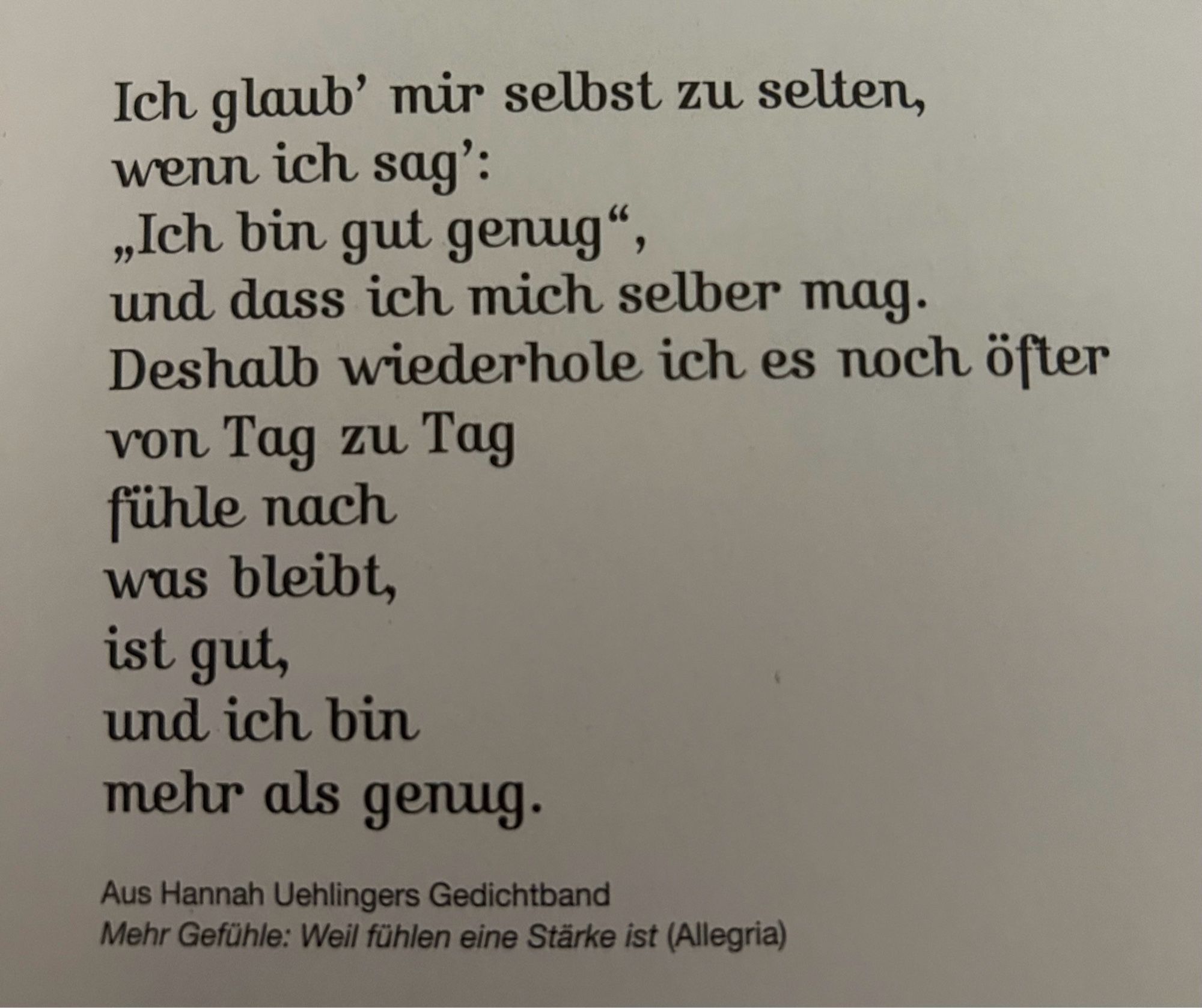 Ich glaub' mir selbst zu selten, wenn ich sag':
„Ich bin gut genug", und dass ich mich selber mag.
Deshalb wiederhole ich es noch öfter von Tag zu Tag fühle nach was bleibt, ist gut, und ich bin mehr als genug.
Aus Hannah Uehlingers Gedichtband
Mehr Gefühle: Weil fühlen eine Stärke ist (Allegria)