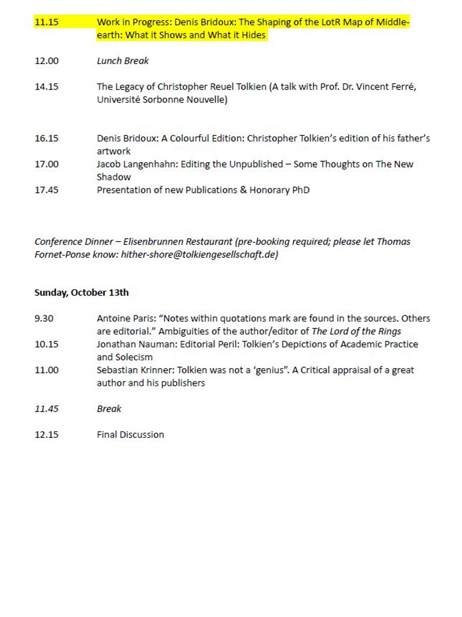 11.15	Work in Progress: Denis Bridoux: The Shaping of the LotR Map of Middle-earth: What it Shows and What it Hides 

12.00	Mittagspause

14.15	The Legacy of Christopher Reuel Tolkien – Ein Gespräch mit Prof. Dr. Vincent Ferré, Université Sorbonne Nouvelle) 


16.15	Denis Bridoux: A Colourful Edition: Christopher Tolkien’s edition of his father’s artwork 
17.00	Jacob Langenhahn: Editing the Unpublished – Some Thoughts on The New Shadow 
17.45	Präsentation neuer Veröffentlichungen und Verleihung des Ehrendoktortitels



Abendessen im Elisenbrunnen Restaurant (Voranmeldung erforderlich bis zum 2. Oktober bei Thomas Fornet-Ponse: hither-shore@tolkiengesellschaft.de)


Sonntag, 13. Oktober 2024

9.30	Antoine Paris: “Notes within quotations mark are found in the sources. Others are editorial.” Ambiguities of the author/editor of The Lord of the Rings 
10.15 	Jonathan Nauman: Editorial Peril: Tolkien’s Depictions of Academic Practice and Solecism 
11.00	Sebastian Krinner: Tolkien was not a ‘