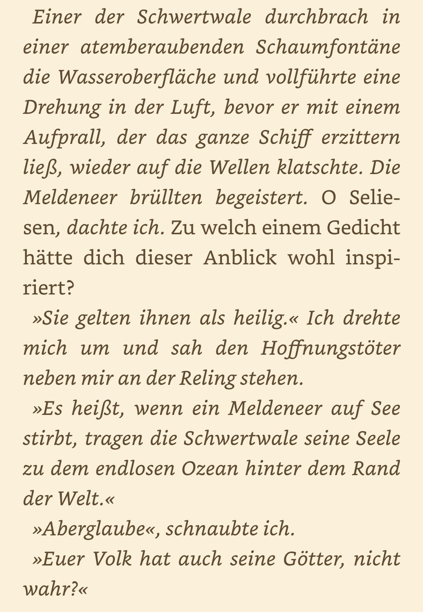 Einer der Schwertwale durchbrach in einer atemberaubenden Schaumfontäne die Wasseroberfläche und vollführte eine Drehung in der Luft, bevor er mit einem Aufprall, der das ganze Schiff erzittern ließ, wieder auf die Wellen klatschte. Die Meldeneer brüllten begeistert. O Selie-sen, dachte ich. Zu welch einem Gedicht hätte dich dieser Anblick wohl inspiriert.