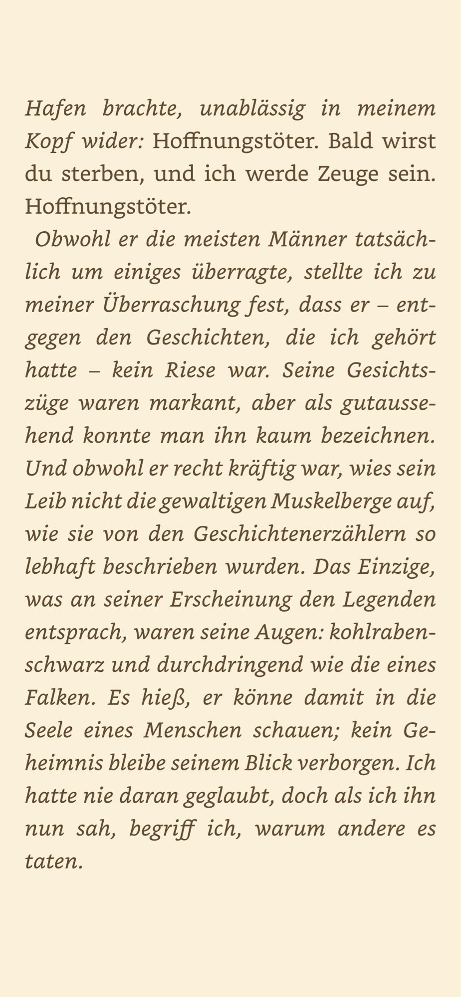 Hoffnungstöter.
Obwohl er die meisten Männer tatsächlich um einiges überragte, stellte ich zu meiner Überraschung fest, dass er - entgegen den Geschichten, die ich gehört hatte - kein Riese war. Seine Gesichtszüge waren markant, aber als gutaussehend konnte man ihn kaum bezeichnen.(…) Das Einzige, was an seiner Erscheinung den Legenden entsprach, waren seine Augen: kohlrabenschwarz und durchdringend