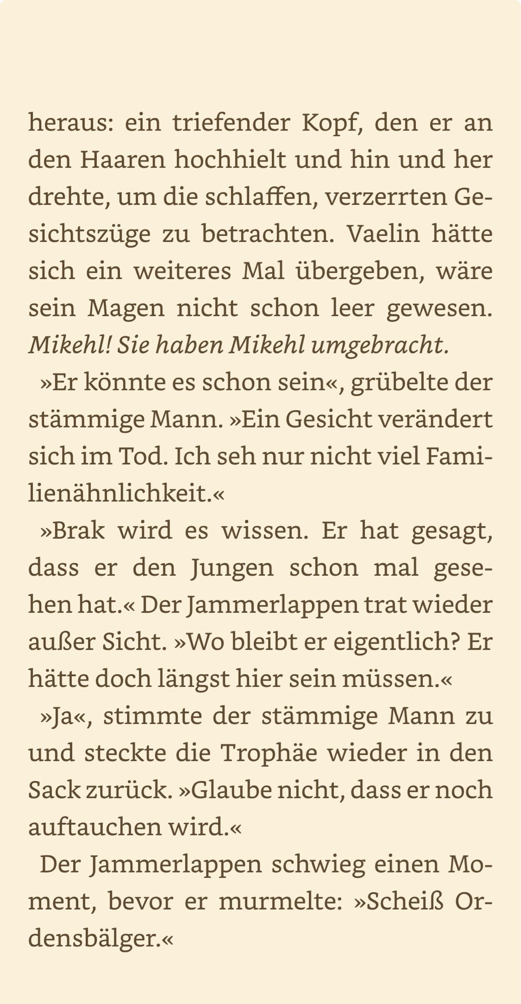 heraus: ein triefender Kopf, den er an den Haaren hochhielt und hin und her drehte, um die schlaffen, verzerrten Gesichtszüge zu betrachten. Vaelin hätte sich ein weiteres Mal übergeben, wäre sein Magen nicht schon leer gewesen.
Mikehl! Sie haben Mikehl umgebracht.