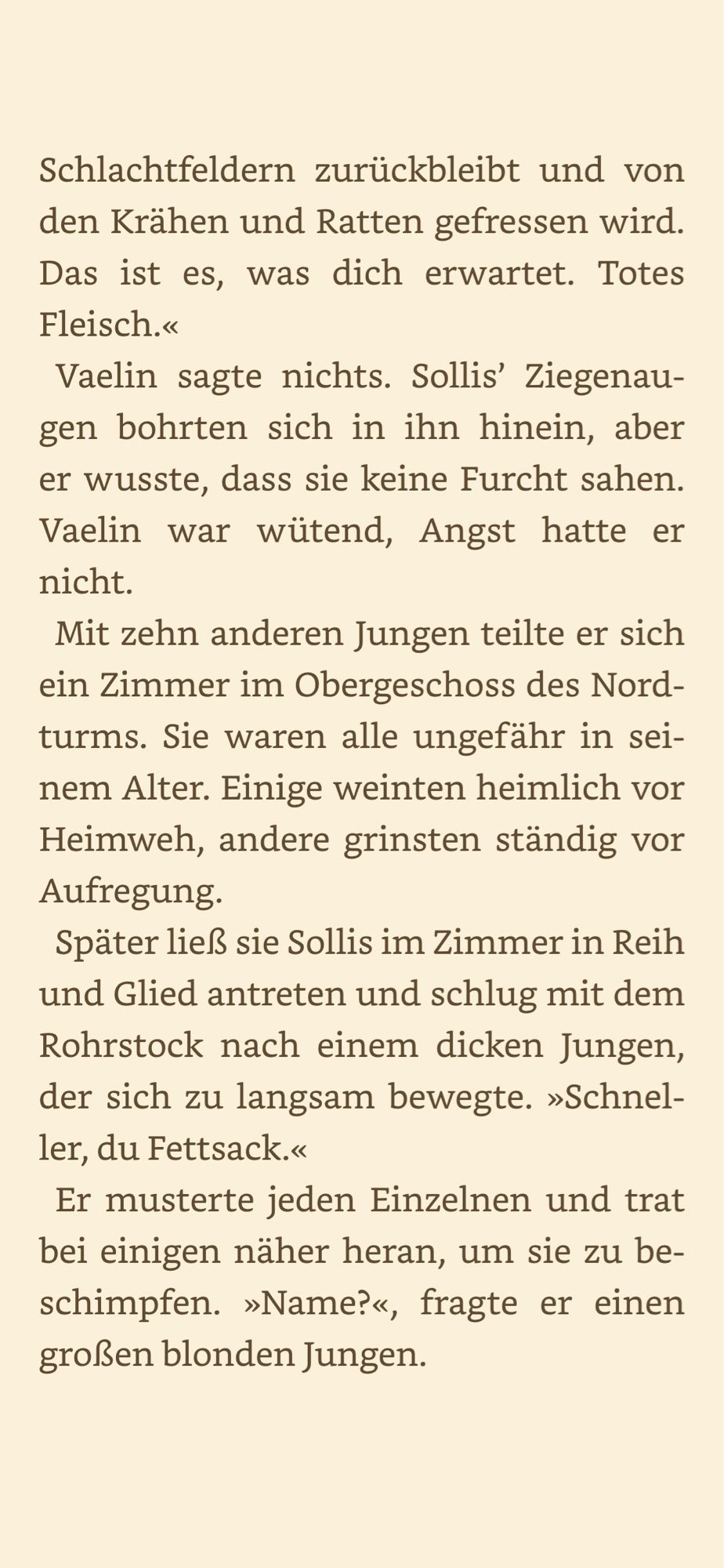 Sie waren alle ungefähr in seinem Alter. Einige weinten heimlich vor Heimweh, andere grinsten ständig vor Aufregung.
Später ließ sie Sollis im Zimmer in Reih und Glied antreten und schlug mit dem Rohrstock nach einem dicken Jungen, der sich zu langsam bewegte. »Schnel-