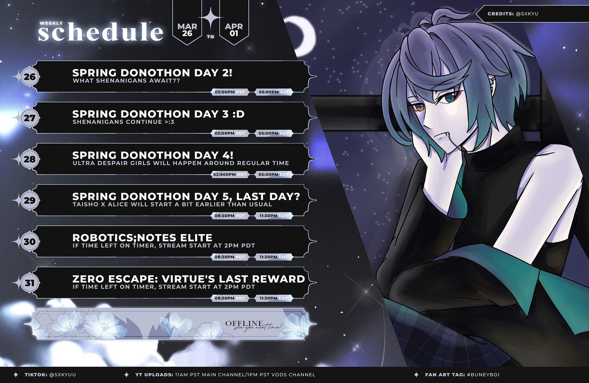 Weekly Schedule of sxkyu from March 26-April 01

26 - Spring Donothon Day 2! 2:00pm PDT 5:00pm EDT
27 - Spring Donothon Day 3! :D 2:00pm PDT 5:00pm EDT
28 - Spring Donothon Day 4! 2:00pm PDT 5:00pm EDT
29 - Sring Donothon Day 5 (Last day?) 2:00pm PDT 5:00pm EDT
30 - Robotics;Notes Elite 8:30pm PDT 11:30pm EDT
31 - Zero Escape: Virtue's Last Reward 8:30pm PDT 11:30pm EDT

The 30th and 31st streams may actually start at 2pm depending on how much time is left over on the timer after Friday night!