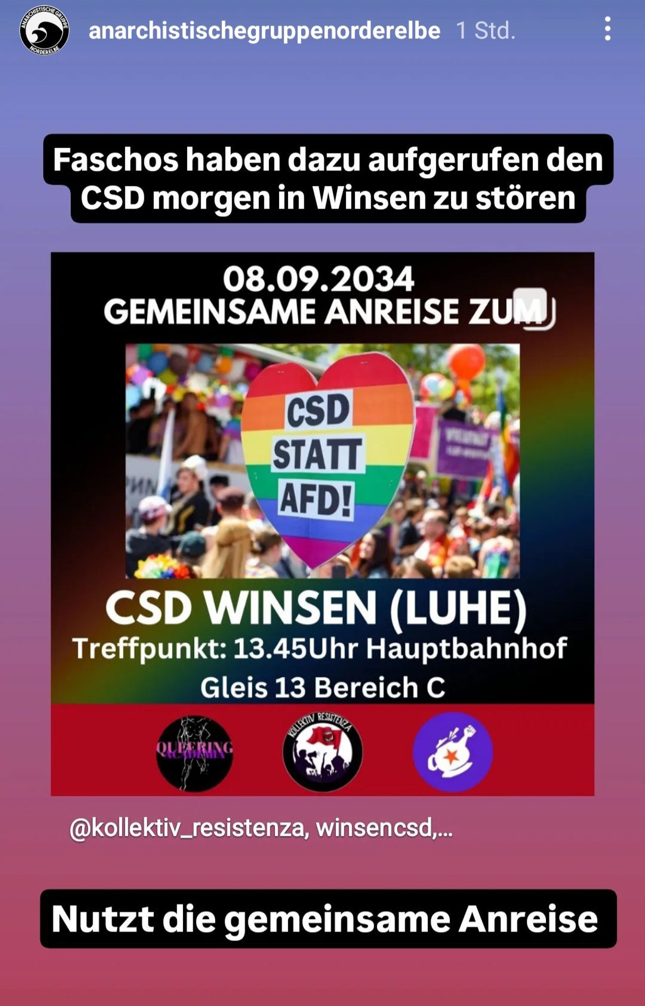 TISC  anarchistischegruppenorderelbe 1 Std.  RDEREL  
Faschos haben dazu aufgerufen den  CSD morgen in Winsen zu stören  
08.09.2034  GEMEINSAME ANREISE ZUWJ  
CSD  _STATT  AFD!  
CSD WINSEN (LUHE)  Treffpunkt: 13.45Uhr Hauptbahnhof  Gleis 13 Bereich C  QLLERING  
@kollektiv_resistenza, winsencsd,.  
Nutzt die gemeinsame Anreise