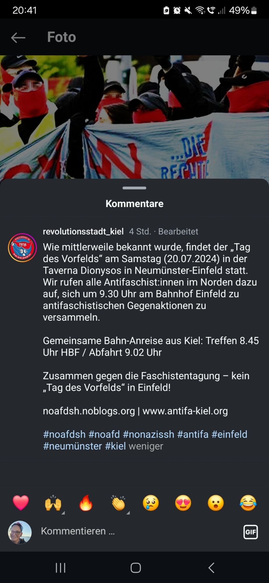 Screenshot aus Instagram mit folgender Info:
revolutionsstadt_kiel 4 Std.. Bearbeitet Wie mittlerweile bekannt wurde, findet der ,Tag des Vorfelds" am Samstag (20.07.2024) in der Taverna Dionysos in Neumünster-Einfeld statt. Wir rufen alle Antifaschist:innen im Norden dazu auf, sich um 9.30 Uhr am Bahnhof Einfeld zu antifaschistischen Gegenaktionen zu versammeln.
 1918
Gemeinsame Bahn-Anreise aus Kiel: Treffen 8.45 Uhr HBF / Abfahrt 9.02 Uhr
 Zusammen gegen die Faschistentagung - kein "Tag des Vorfelds" in Einfeld!
 noafdsh.noblogs.org /www.antifa-kiel.org
#noafdsh #noafd #nonazissh #antifa #einfeld #neumünster #kiel weniger
 Kommentieren
GIF
C