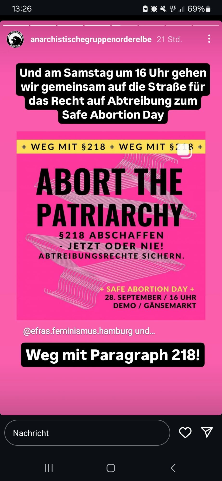 13:26  
c X ¥ 69%  
anarchistischegruppenorderelbe 21 Std.  
Und am Samstag um 16 Uhr gehen  wir gemeinsam auf die Straße für  das Recht auf Abtreibung zum  Safe Abortion Day  
+ WEG MIT $218 + WEG MIT S:18 +  
ABORT THE  PATRIARCHY  S218 ABSCHAFFEN  C- JETZT ODER NIE!  ABTREIBUNGSRECHTE SICHERN  
+ SAFE ABORTION DAY -  28. SEPTEMBER / 16 UHR  DEMO / GÄNSEMARKT  
@efras.feminismus.hamburg und.  
Weg mit Paragraph 218!