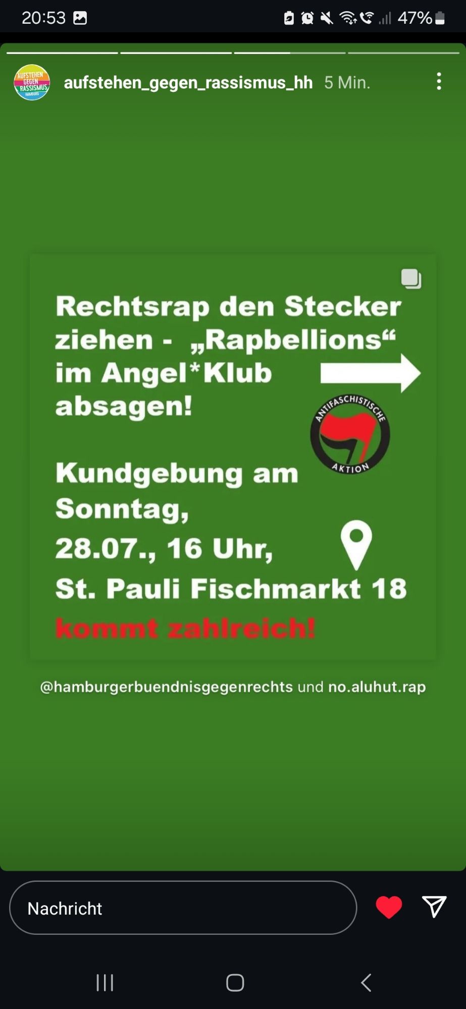 20:53  
AUFSTEHEN  aufstehen_gegen_rassismus_hh 5 Min.  GEGEN  RASSISMUS  
Rechtsrap den Stecker  ziehen - , Rapbellions"  im Angel*Klub  absagen!  
Kundgebung am  AKTION  Sonntag,  28.07., 16 Uhr,  St. Pauli Fischmarkt 18  kommt zahlreich!  
@hamburgerbuendnisgegenrechts und no.aluhut.rap