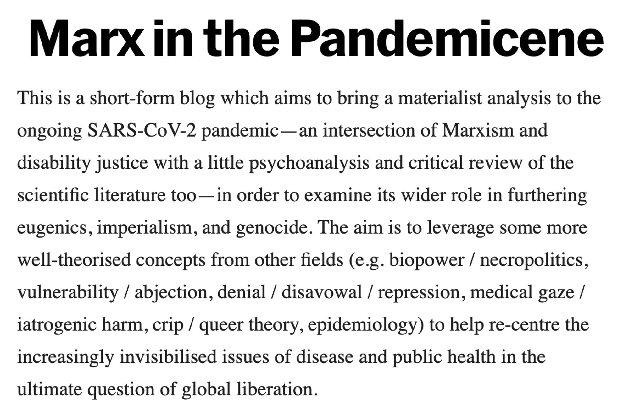 Marx in the Pandemicene

This is a short-form blog which aims to bring a materialist analysis to the ongoing SARS-CoV-2 pandemic—an intersection of Marxism and disability justice with a little psychoanalysis and critical review of the scientific literature too—in order to examine its wider role in furthering eugenics, imperialism, and genocide. The aim is to leverage some more well-theorised concepts from other fields (e.g. biopower / necropolitics, vulnerability / abjection, denial / disavowal / repression, medical gaze / iatrogenic harm, crip / queer theory, epidemiology) to help re-centre the increasingly invisibilised issues of disease and public health in the ultimate question of global liberation.