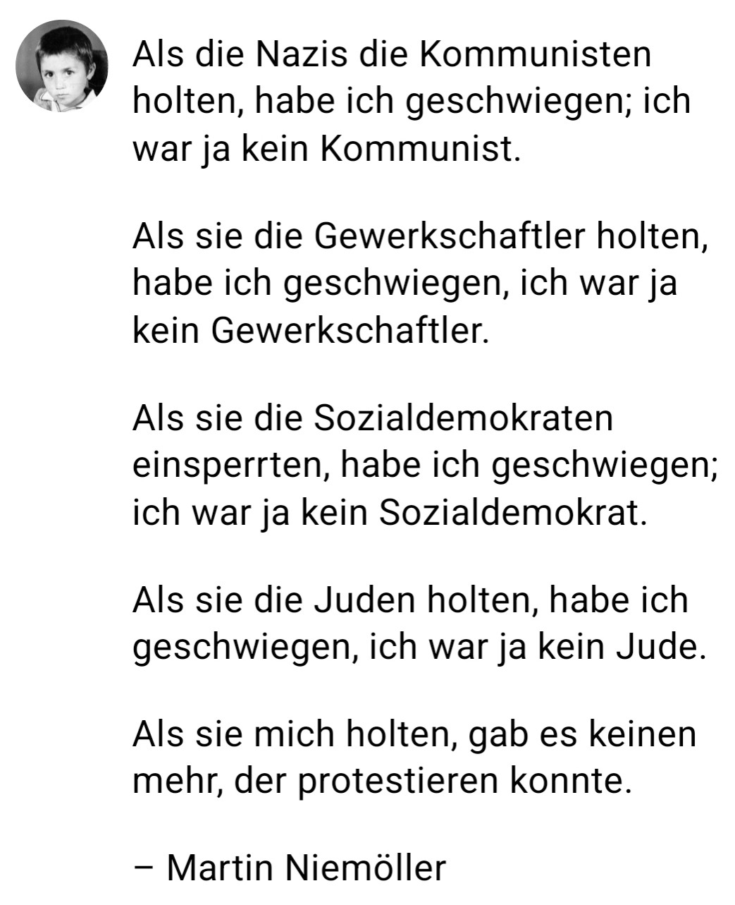 Als die Nazis die Kommunisten holten, habe ich geschwiegen; ich war ja kein Kommunist.

Als sie die Gewerkschaftler holten, habe ich geschwiegen, ich war ja kein Gewerkschaftler.

Als sie die Sozialdemokraten einsperrten, habe ich geschwiegen; ich war ja kein Sozialdemokrat.

Als sie die Juden holten, habe ich geschwiegen, ich war ja kein Jude.

Als sie mich holten, gab es keinen mehr, der protestieren konnte.

– Martin Niemöller