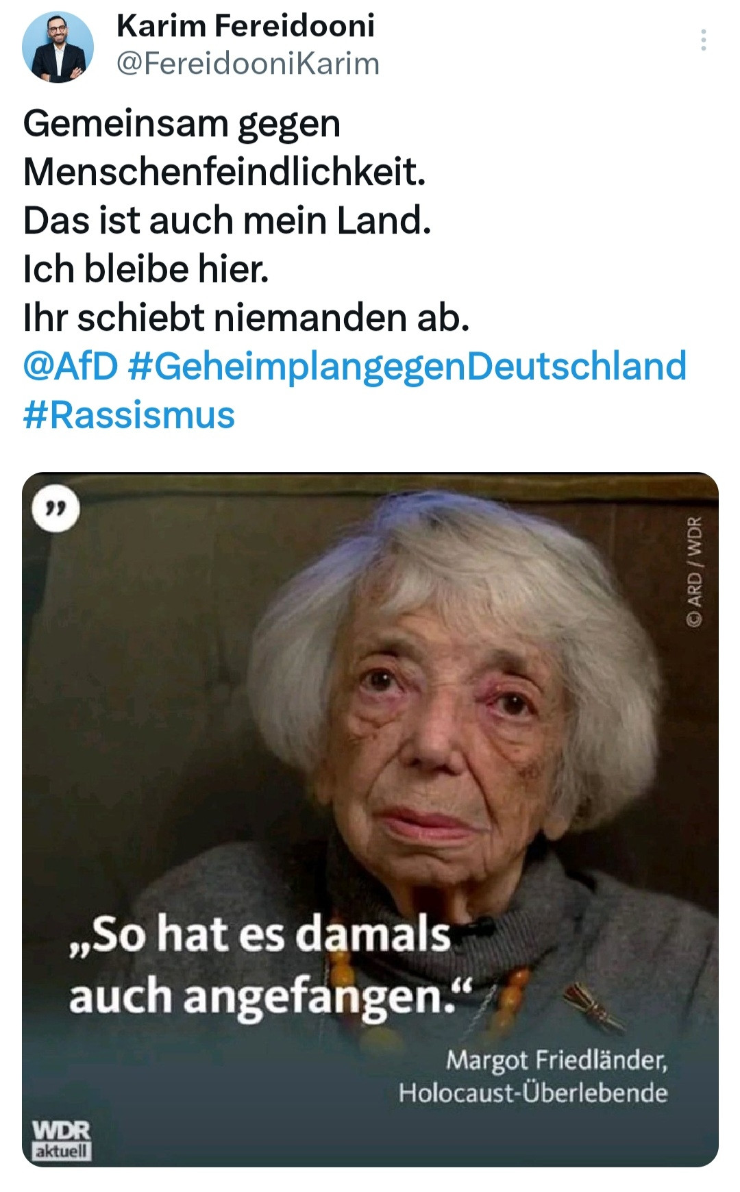 Sollten wir Angst haben?

Gemeinsam gegen Menschenfeindlichkeit. 
Das ist auch mein Land. 
Ich bleibe hier. 
Ihr schiebt niemanden ab. 
@AfD #GeheimplangegenDeutschland 
#Rassismus
#margotfriedlaender