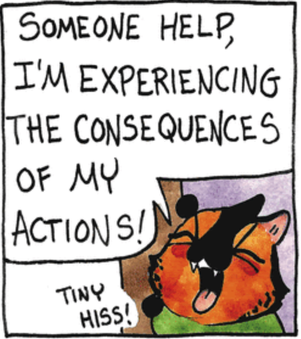 The kitten Ora Zella from the comic strip Breaking Cat News, has climbed too high and can’t get down. She cries:

SOMEONE HELP, 
I'M EXPERIENCING 
THE CONSEQUENCES 
OF MY
ACTIONS!

and adds a 
TINY HISS!