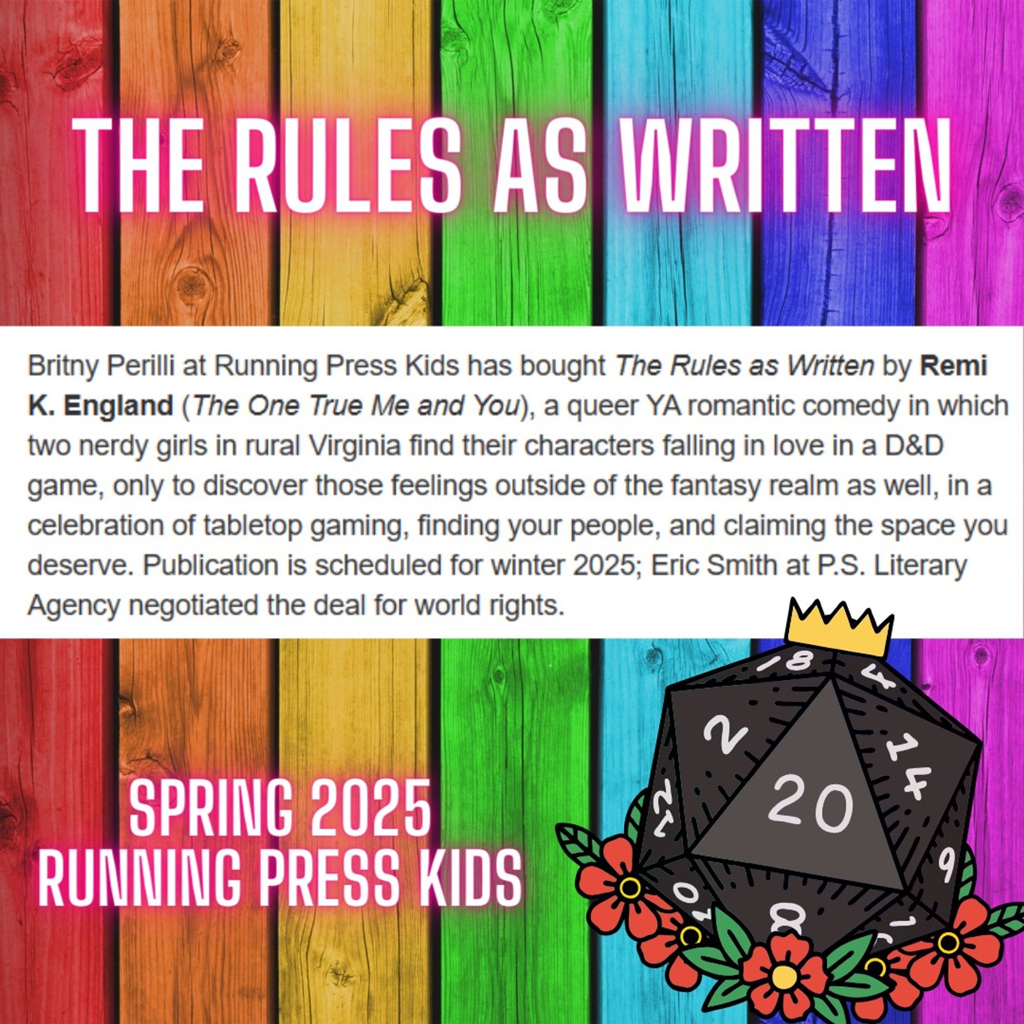 Britny Perilli at Running Press Kids has bought The Rules as Written by Remi K. England (The One True Me and You), a queer YA romantic comedy in which two nerdy girls in rural Virginia find their characters falling in love in a D&D game, only to discover those feelings outside of the fantasy realm as well, in a celebration of tabletop gaming, finding your people, and claiming the space you deserve. Publication is scheduled for winter 2025; Eric Smith at P.S. Literary Agency negotiated the deal for world rights.