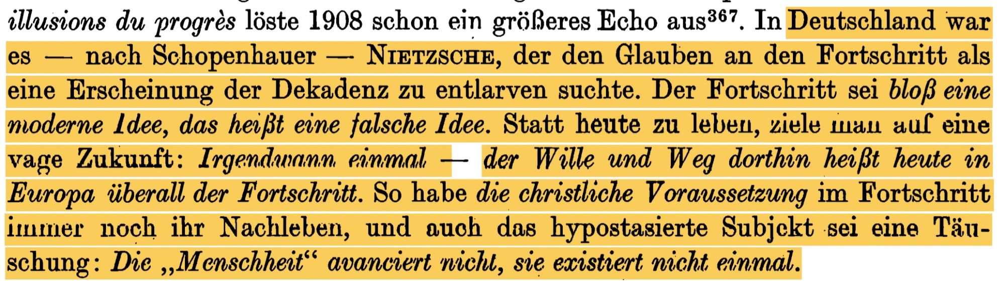 In Deutschland war es - nach Schopenhauer - NIETZSCHE, der den Glauben an den Fortschritt als eine Erscheinung der Dekadenz zu entlarven suchte. Der Fortschritt sei bloß eine

moderne ldee, das heißt eine falsche Idee. Statt heute zu leben, ziele man auf eine vage Zukunft: Irgendwann einmal - der Wille und Weg dorthin heißt heute in Europa überall der Fortschritt. So habe die christliche Voraussetzung im Fortschritt immer noch ihr Nachleben, und auch das hypostasierte Subjekt sei eine Täuschung: Die Menschheit avanciert nicht, sie existiert nicht einmal.