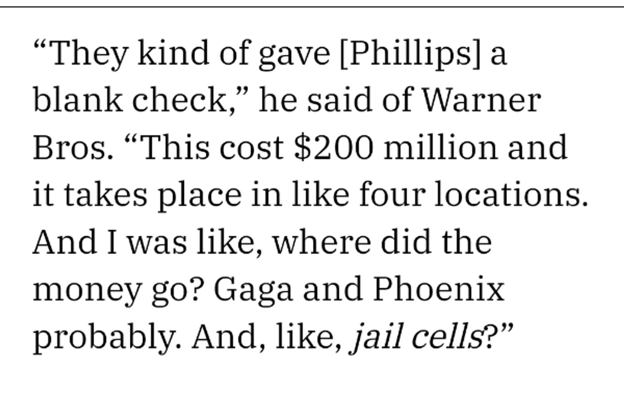 Describing a young man's account of an early screening of Joker 2: "The kind of gave [Phillips] a blank check," he said of Warner Bros. "This cost $200 million and it takes place in like four locations.  And I was like, where did the money go?  Gaga and Phoenix probably.  And, like, jail cells?"