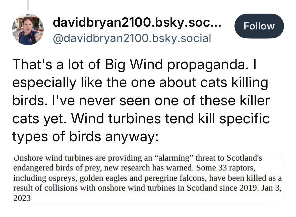 
@davidbryan2100.bsky.social

That's a lot of Big Wind propaganda. I especially like the one about cats killing birds. l've never seen one of these killer cats yet. Wind turbines tend kill specific types of birds anyway:
Onshore wind turbines are providing an "alarming" threat to Scotland's endangered birds of prey, new research has warned. Some 33 raptors, including ospreys, golden eagles and peregrine falcons, have been killed as a result of collisions with onshore wind turbines in Scotland since 2019. Jan 3, 2023