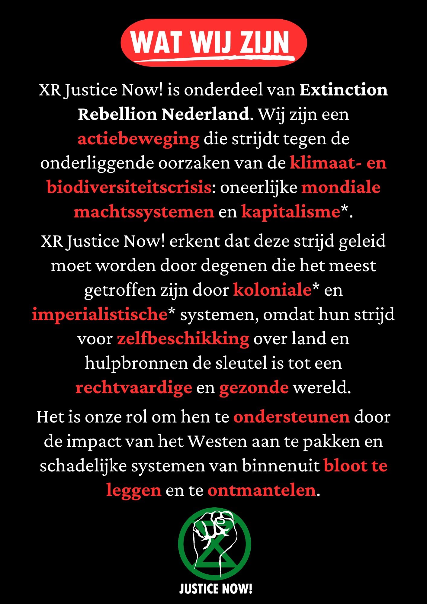 Zwarte achtergrond met in een rood gekleurd kader de tekst ' wat wij zijn' Daaronder in wit en gedeeltelijk rood de tekst ‘XR Justice Now! is onderdeel van Extinction Rebellion Nederland. Wij zijn een actiebeweging die strijdt tegen de onderliggende oorzaken van de klimaat- en biodiversiteitscrisis: oneerlijke mondiale machtssystemen en kapitalisme*.

XR Justice Now! erkent dat deze strijd geleid moet worden door degenen die het meest getroffen zijn door koloniale* en imperialistische* systemen, omdat hun strijd voor zelfbeschikking over land en hulpbronnen de sleutel is tot een rechtvaardige en gezonde wereld.

Het is onze rol om hen te ondersteunen door de impact van het Westen aan te pakken en schadelijke systemen van binnenuit bloot te leggen en te ontmantelen.

Onder de tekst een Justice Now! logo bestaande uit een groen XR symbool en een opgeheven vuist in het wit erbovenop.