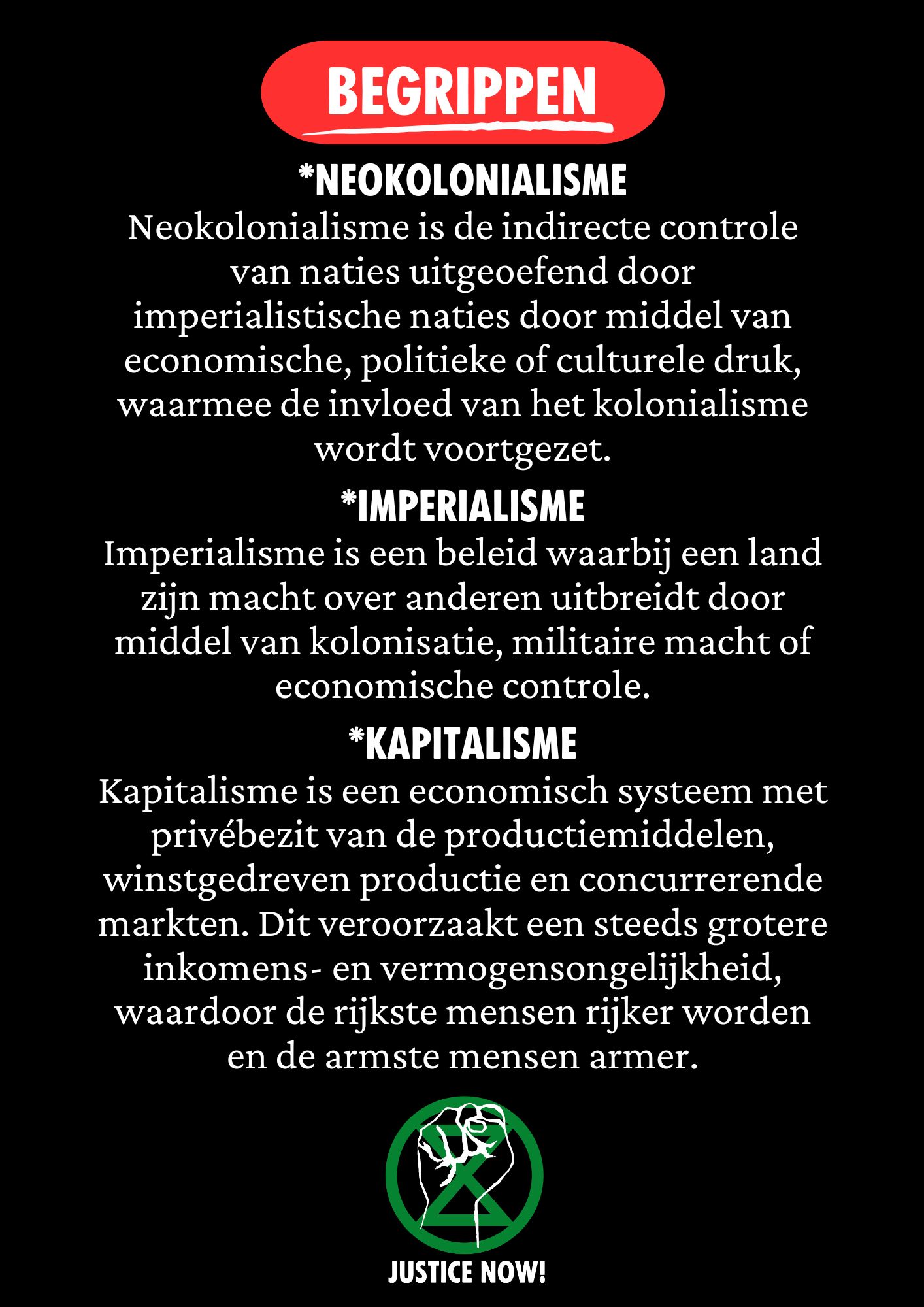 Zwarte achtergrond met in een rood gekleurd kader de tekst ' begrippen' Daaronder in wit de tekst ‘*Neokolonialisme
Neokolonialisme is de indirecte controle van naties uitgeoefend door imperialistische naties door middel van economische, politieke of culturele druk, waarmee de invloed van het kolonialisme wordt voortgezet.

*Imperialisme
Imperialisme is een beleid waarbij een land zijn macht over anderen uitbreidt door middel van kolonisatie, militaire macht of economische controle.

*Kapitalisme
Kapitalisme is een economisch systeem met privébezit van de productiemiddelen, winstgedreven productie en concurrerende markten. Dit veroorzaakt een steeds grotere inkomens- en vermogensongelijkheid, waardoor de rijkste mensen rijker worden en de armste mensen armer.

Onder de tekst een Justice Now! logo bestaande uit een groen XR symbool en een opgeheven vuist in het wit erbovenop.