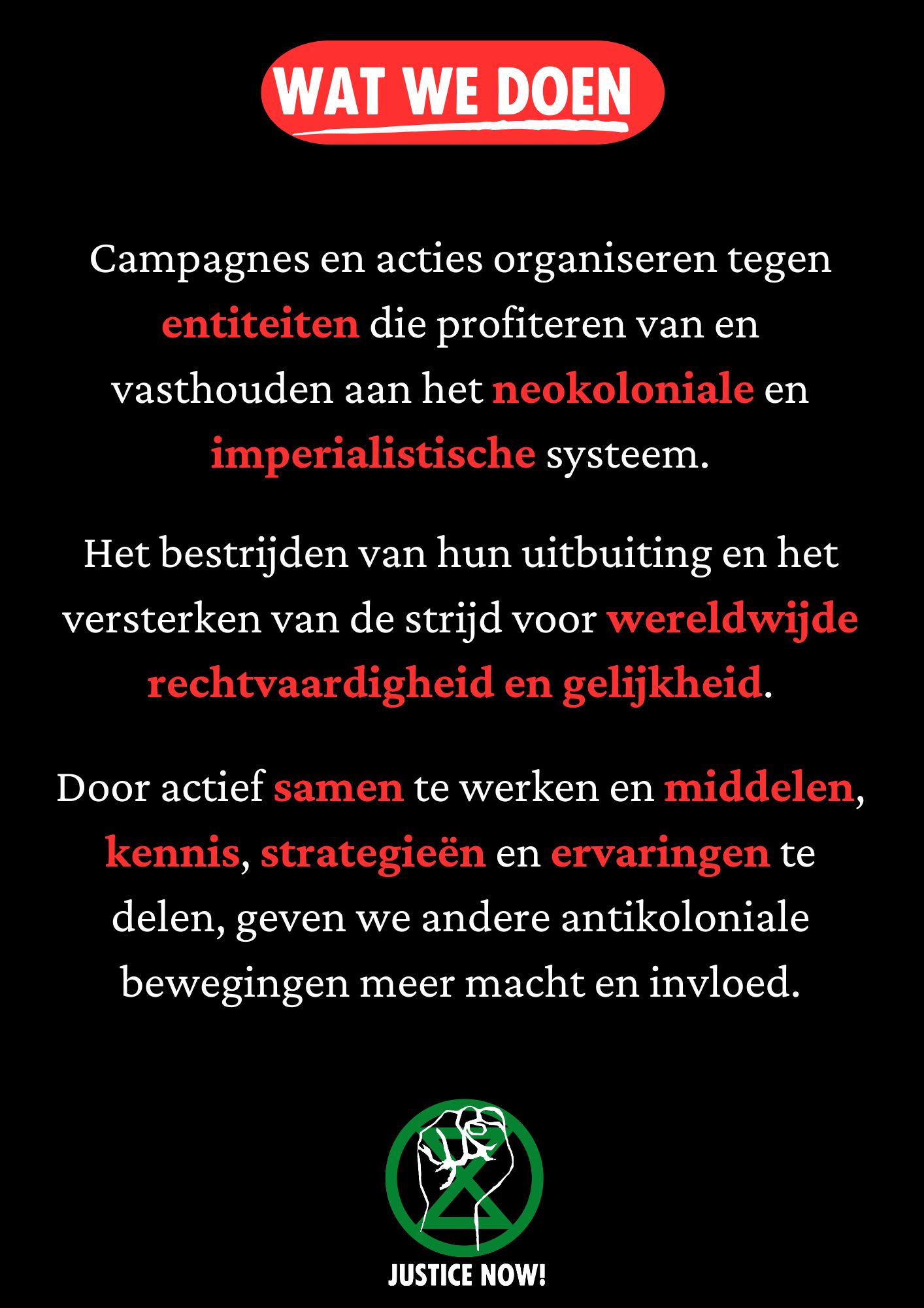 Zwarte achtergrond met in een rood gekleurd kader de tekst ' wat we doen' Daaronder in wit en gedeeltelijk rood de tekst ‘Campagnes en acties organiseren tegen entiteiten die profiteren van en vasthouden aan het neokoloniale en imperialistische systeem.

Het bestrijden van hun uitbuiting en het versterken van de strijd voor wereldwijde rechtvaardigheid en gelijkheid.
 
Door actief samen te werken en middelen, kennis, strategieën en ervaringen te delen, geven we andere antikoloniale bewegingen meer macht en invloed.

Onder de tekst een Justice Now! logo bestaande uit een groen XR symbool en een opgeheven vuist in het wit erbovenop.