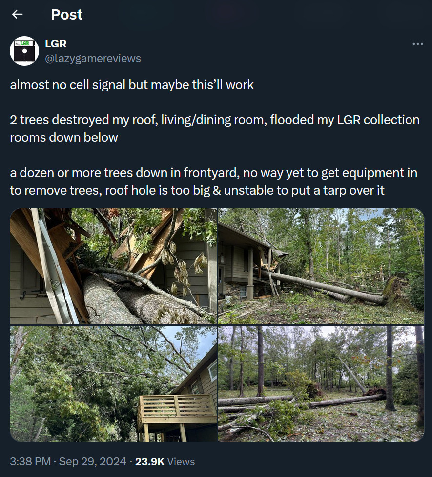 Screenshot of Twitter post from @LazyGameReviews:

almost no cell signal but maybe this’ll work

2 trees destroyed my roof, living/dining room, flooded my LGR collection rooms down below

a dozen or more trees down in frontyard, no way yet to get equipment in to remove trees, roof hole is too big & unstable to put a tarp over it