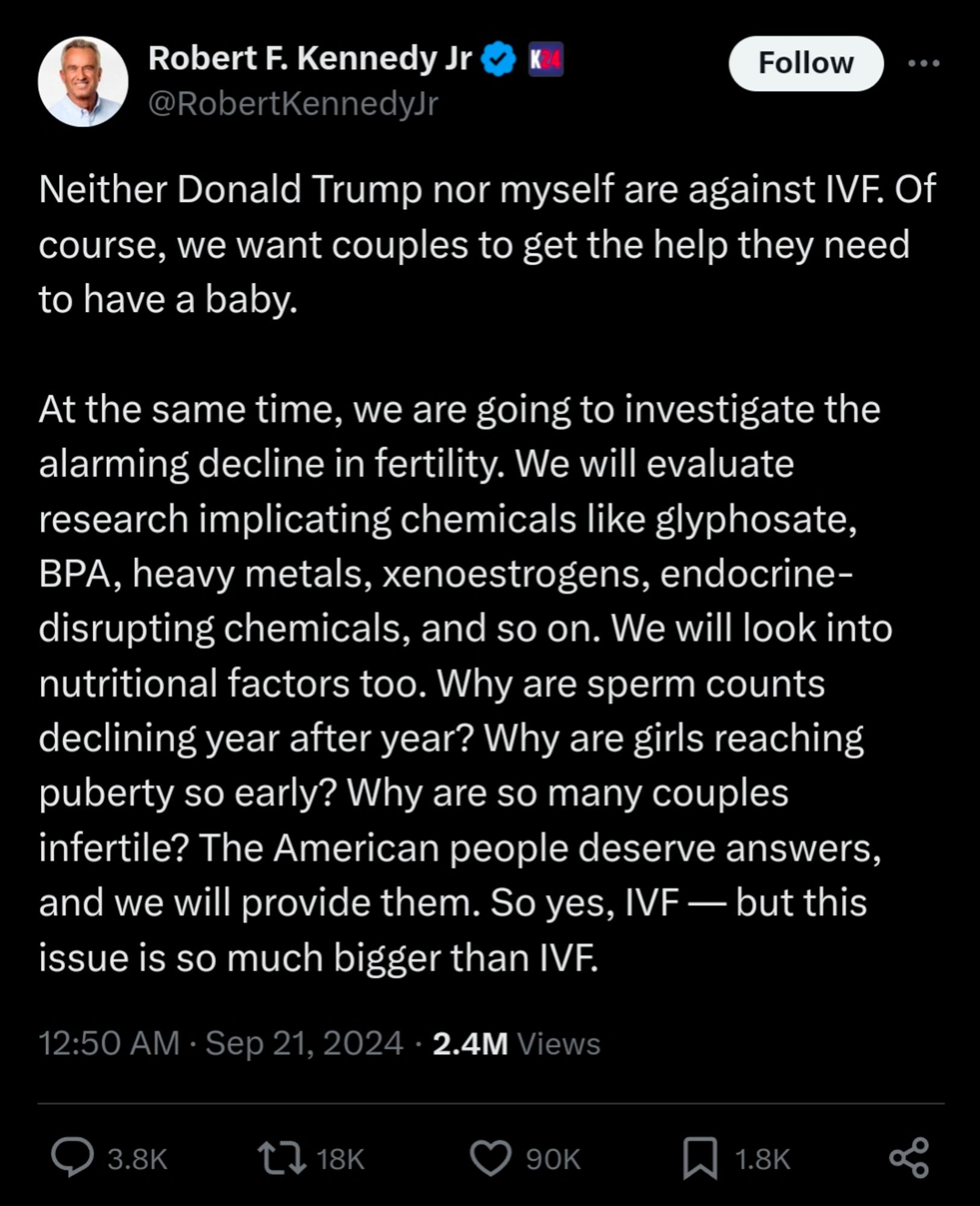 Neither Donald Trump nor myself are against IVF. Of course, we want couples to get the help they need to have a baby.

At the same time, we are going to investigate the alarming decline in fertility. We will evaluate research implicating chemicals like glyphosate, BPA, heavy metals, xenoestrogens, endocrine-disrupting chemicals, and so on. We will look into nutritional factors too. Why are sperm counts declining year after year? Why are girls reaching puberty so early? Why are so many couples infertile? The American people deserve answers, and we will provide them. So yes, IVF — but this issue is so much bigger than IVF.