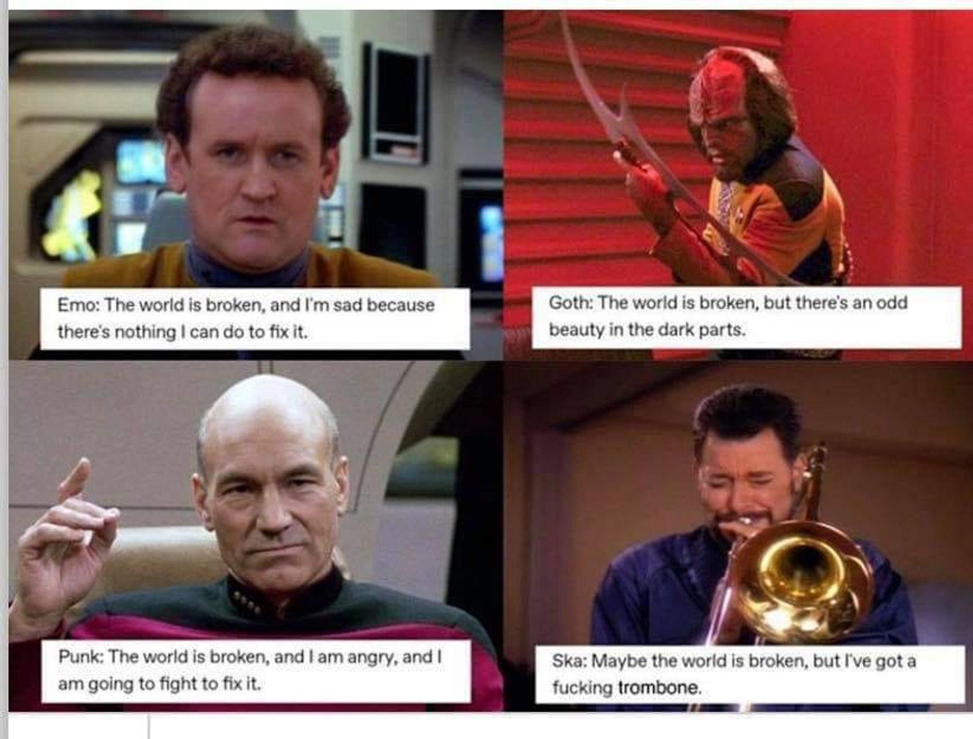 4 panel meme with Star Trek TNG characters.  Panel 1: Miles O'Brien with "Emo: The world is broken, and I'm sad because there's nothing I can do to fix it." Panel 2: Worf with "Goth: The world is broken, but there's an odd beauty in the dark parts."  Panel 3: Picard with "Punk: The world is broken, and I'm angry, and I am going to fix it."  Panel 4: Riker playing his trombone with "Ska: Maybe the world is broken, but I've got a fucking trombone."