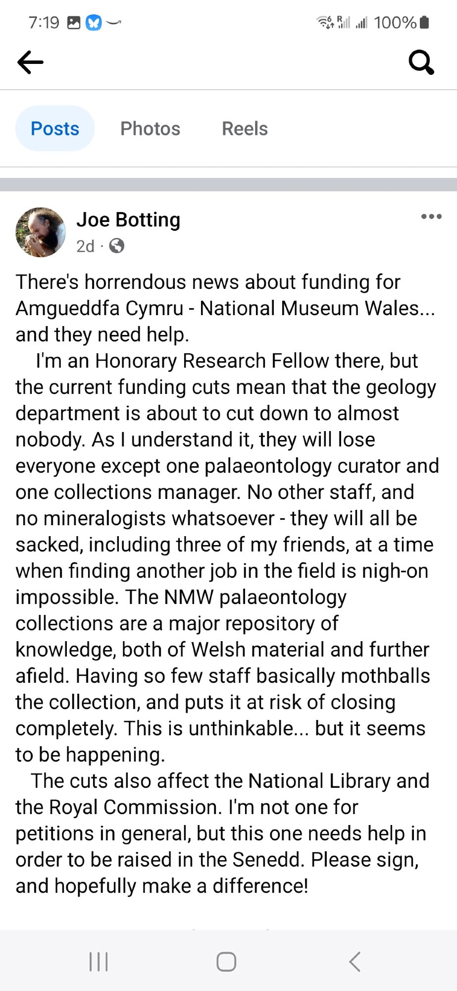 Screenshot from my collaborator Joe Botting's fb post:
There's horrendous news about funding for Amgueddfa Cymru - National Museum Wales... and they need help. 
    I'm an Honorary Research Fellow there, but the current funding cuts mean that the geology department is about to cut down to almost nobody. As I understand it, they will lose everyone except one palaeontology curator and one collections manager. No other staff, and no mineralogists whatsoever - they will all be sacked, including three of my friends, at a time when finding another job in the field is nigh-on impossible. The NMW palaeontology collections are a major repository of knowledge, both of Welsh material and further afield. Having so few staff basically mothballs the collection, and puts it at risk of closing completely. This is unthinkable... but it seems to be happening. 
The cuts also affect the National Library and the Royal Commission. I'm not one for petitions in general, but this one needs help in order to be