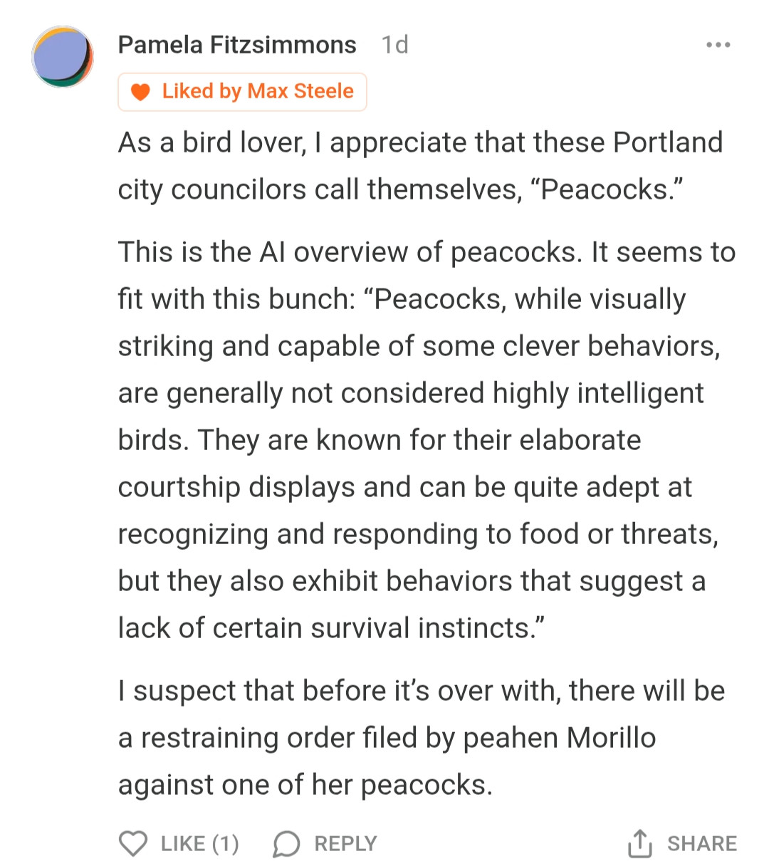 Pamela Fitzsimmons
1d
Liked by Max Steele


As a bird lover, I appreciate that these Portland city councilors call themselves, "Peacocks."

This is the Al overview of peacocks. It seems to fit with this bunch: "Peacocks, while visually striking and capable of some clever behaviors, are generally not considered highly intelligent birds. They are known for their elaborate courtship displays and can be quite adept at recognizing and responding to food or threats, but they also exhibit behaviors that suggest a lack of certain survival instincts."

I suspect that before it's over with, there will be a restraining order filed by peahen Morillo against one of her peacocks.