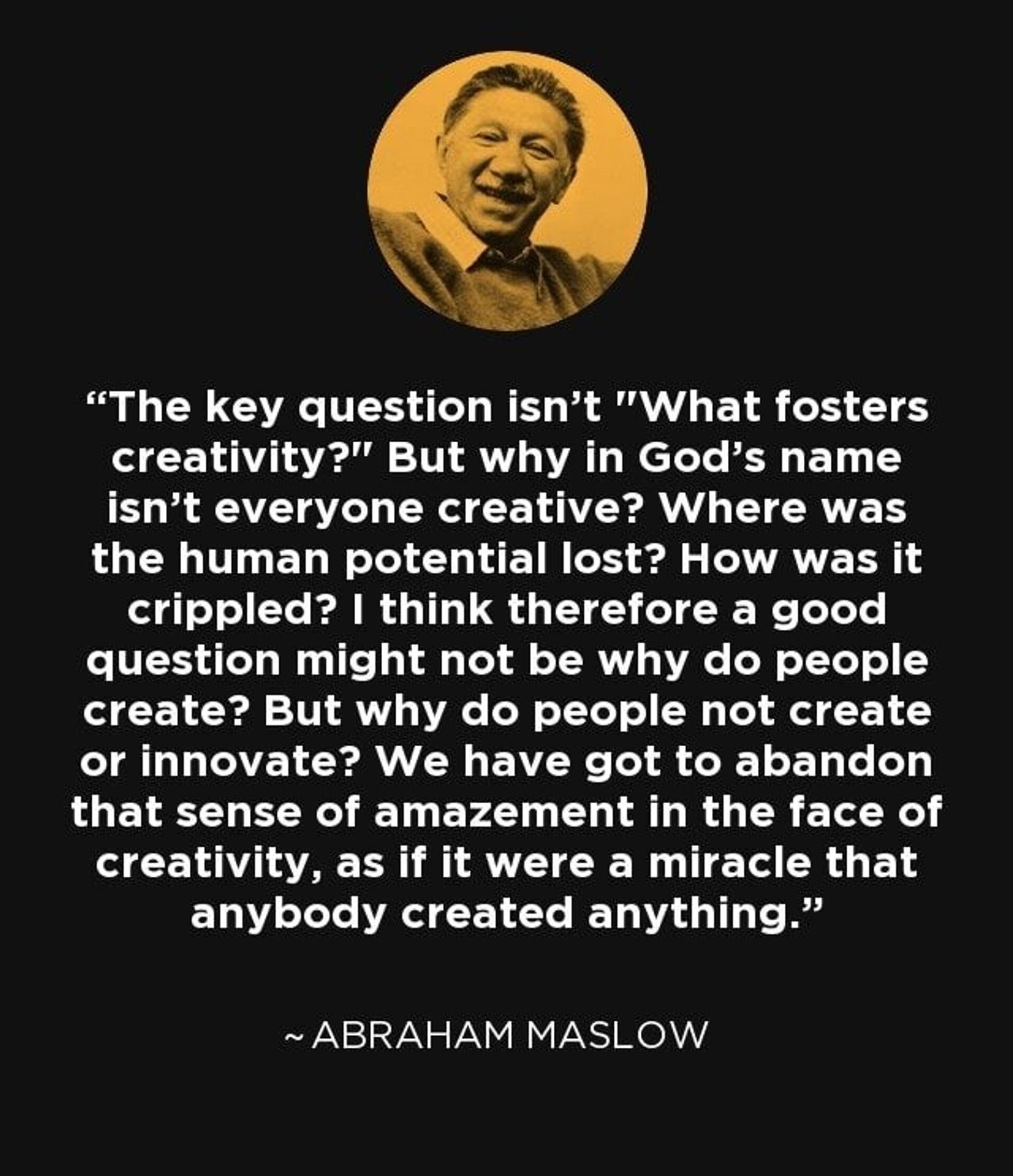 "The key question isn't 'What fosters creativity?' but why in God's name isn't everyone creative? Where was the human potential lost? I think therefore a good question might be... why do people not create or innovate? We have got to abandon that sense of amazement in the face of creativity as if it were a miracle that anybody created anything"~Abraham Maslow