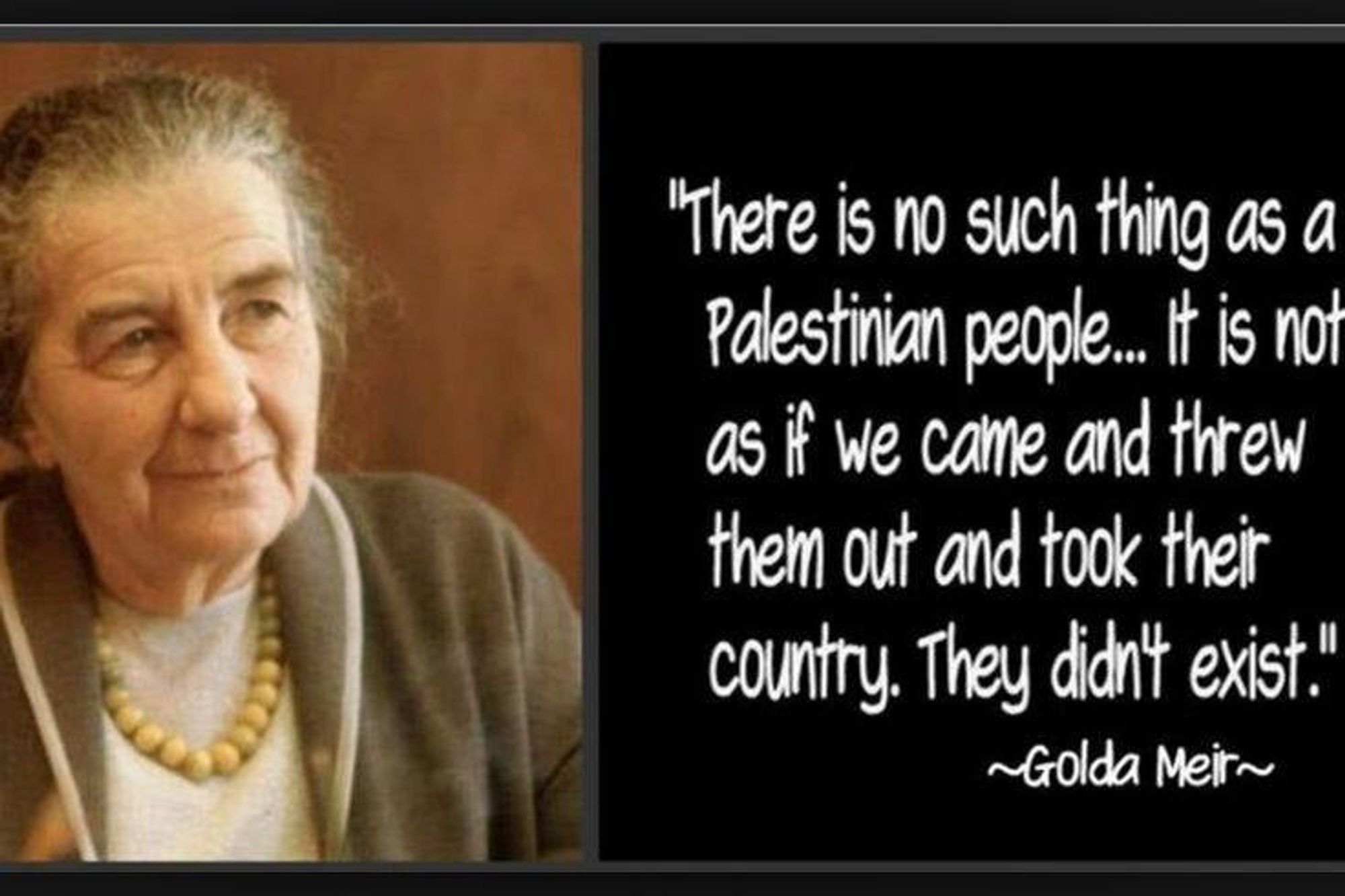 "There is no such thing as a Palestinian people... it is not as if we came & threw them out & took their country. They didn't exist"~Golda Meir