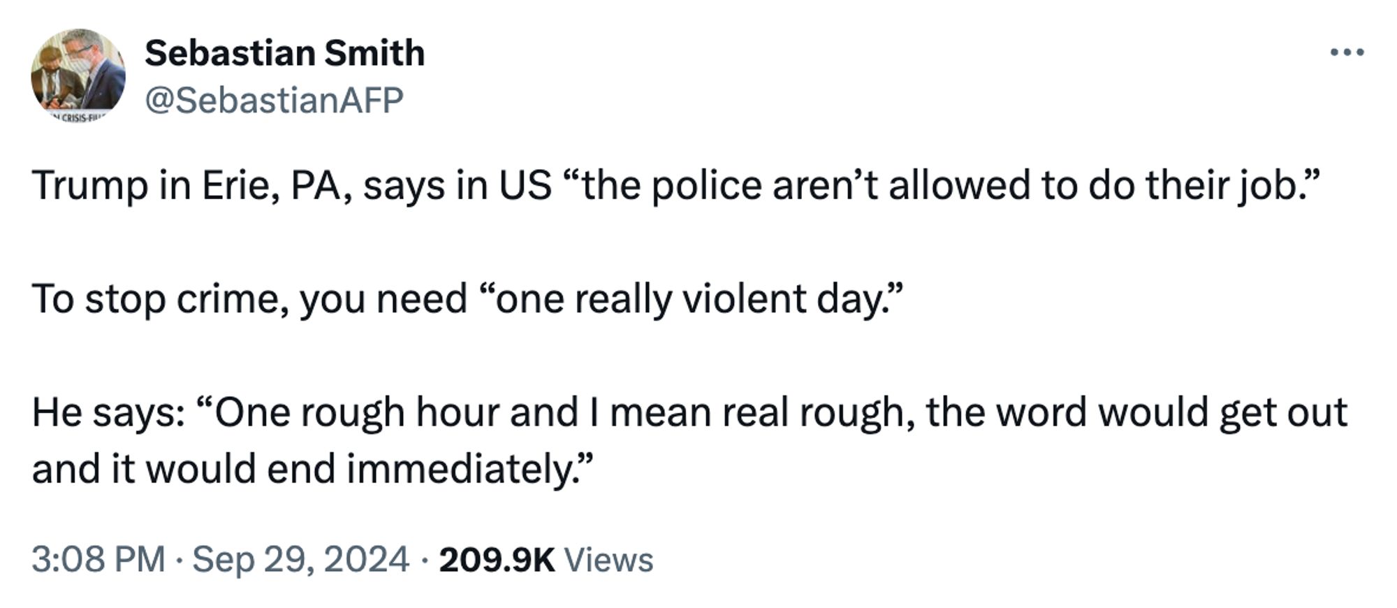 Sebastian Smith
@SebastianAFP
Trump in Erie, PA, says in US “the police aren’t allowed to do their job.”

To stop crime, you need “one really violent day.”

He says: “One rough hour and I mean real rough, the word would get out and it would end immediately.”
3:08 PM · Sep 29, 2024
·
209.9K
 Views