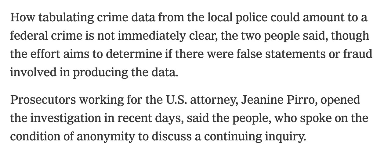 How tabulating crime data from the local police could amount to a federal crime is not immediately clear, the two people said, though the effort aims to determine if there were false statements or fraud involved in producing the data.

Prosecutors working for the U.S. attorney, Jeanine Pirro, opened the investigation in recent days, said the people, who spoke on the condition of anonymity to discuss a continuing inquiry.

