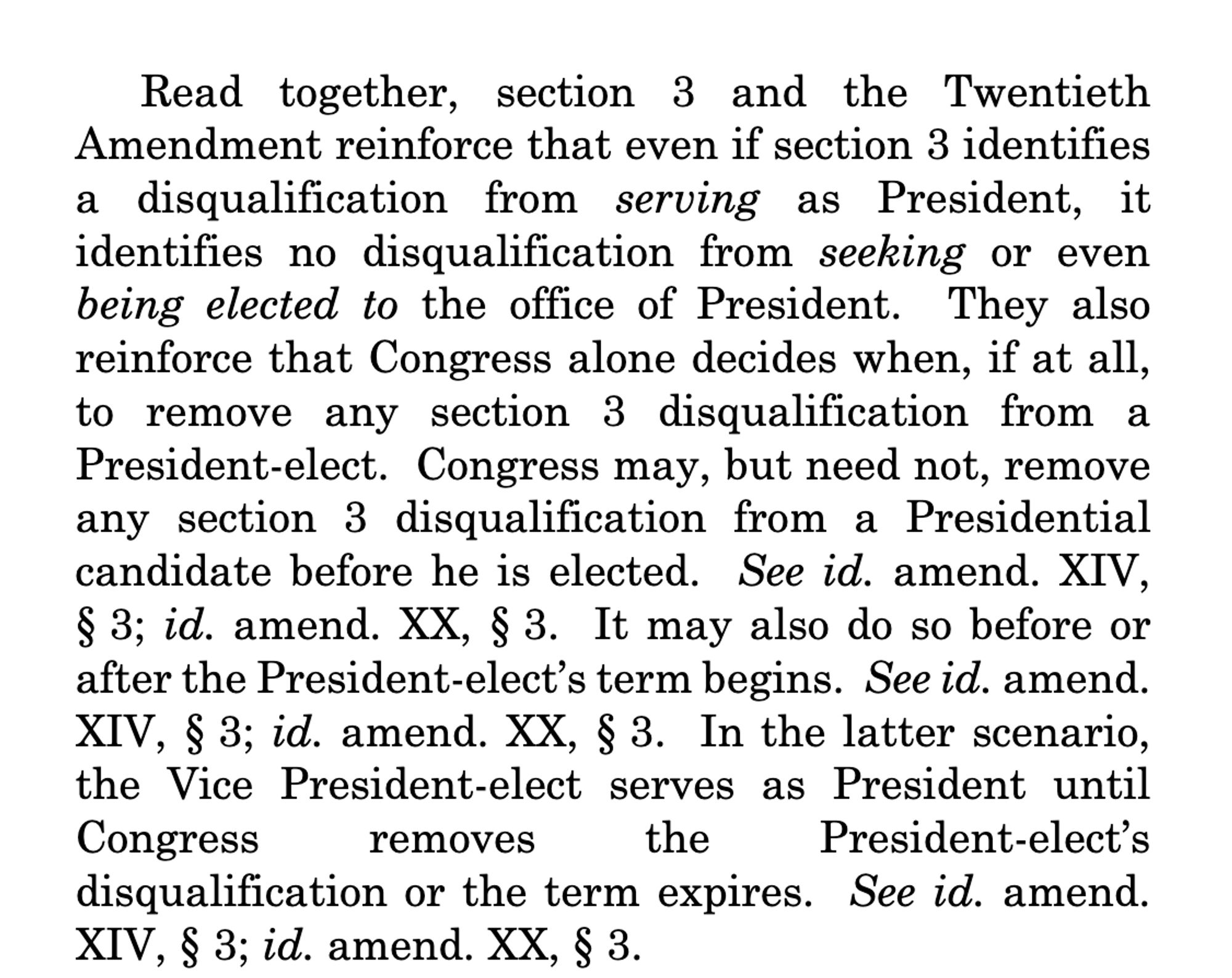 9
Read together, section 3 and the Twentieth
Amendment reinforce that even if section 3 identifies
a disqualification from serving as President, it
identifies no disqualification from seeking or even
being elected to the office of President. They also
reinforce that Congress alone decides when, if at all,
to remove any section 3 disqualification from a
President-elect. Congress may, but need not, remove
any section 3 disqualification from a Presidential
candidate before he is elected. See id. amend. XIV,
§ 3; id. amend. XX, § 3. It may also do so before or
after the President-elect’s term begins. See id. amend.
XIV, § 3; id. amend. XX, § 3. In the latter scenario,
the Vice President-elect serves as President until
Congress removes the President-elect’s
disqualification or the term expires. See id. amend.
XIV, § 3; id. amend. XX, § 3.