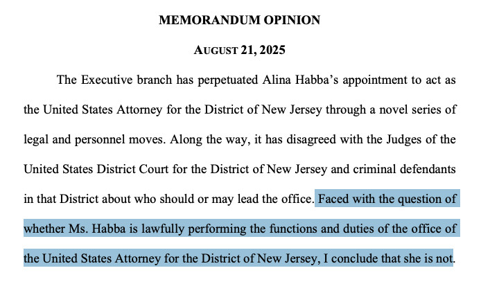 MEMORANDUM OPINION
AUGUST 21, 2025
The Executive branch has perpetuated Alina Habba’s appointment to act as
the United States Attorney for the District of New Jersey through a novel series of
legal and personnel moves. Along the way, it has disagreed with the Judges of the
United States District Court for the District of New Jersey and criminal defendants
in that District about who should or may lead the office. Faced with the question of
whether Ms. Habba is lawfully performing the functions and duties of the office of
the United States Attorney for the District of New Jersey, I conclude that she is not.