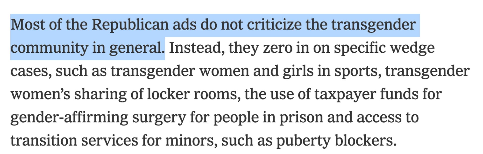 Most of the Republican ads do not criticize the transgender community in general. Instead, they zero in on specific wedge cases, such as transgender women and girls in sports, transgender women’s sharing of locker rooms, the use of taxpayer funds for gender-affirming surgery for people in prison and access to transition services for minors, such as puberty blockers.