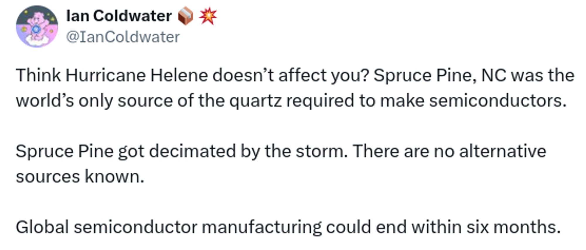 tweet by Ian Coldwater:
Think hurricane Helene doesn't affect you? Spruce Pine NC was the world's only source of the quartz required to make semiconductors.

Spruce Pine got decimated by the storm. There are no alternative sources known.

Global semiconductor manufacturing could end within six months.