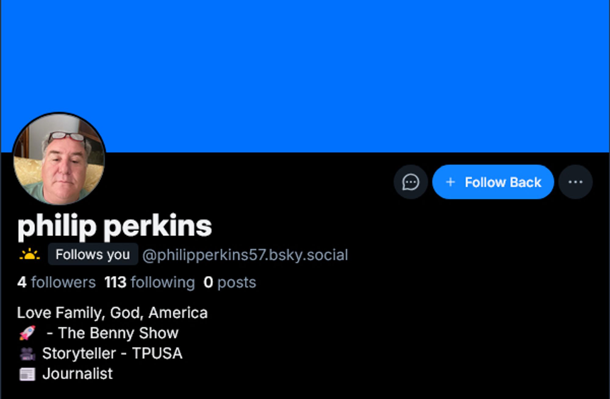 Profile of the rando in question.

philip perkins
@philipperkins57.bsky.social

4 followers 113 following 0 posts

Love Family, God, America
🚀 - The Benny Show
🎥 Storyteller - TPUSA
📰 Journalist