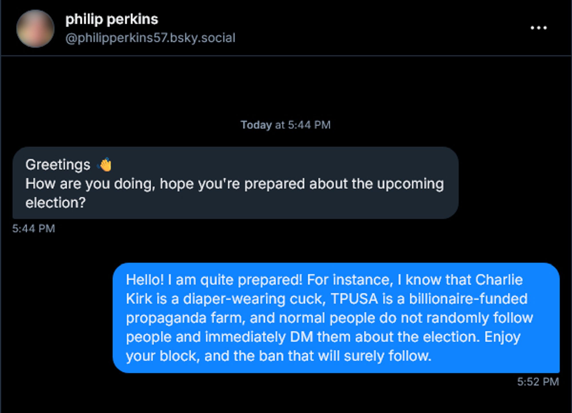 Unsolicited DM from philip perkins (@philipperkins57.bsky.social):
Greetings 👋
How are you doing, hope you're prepared about the upcoming election?

Reply from me:
Hello! I am quite prepared! For instance, I know that Charlie Kirk is a diaper-wearing cuck, TPUSA is a billionaire-funded propaganda farm, and normal people do not randomly follow people and immediately DM them about the election. Enjoy your block, and the ban that will surely follow.