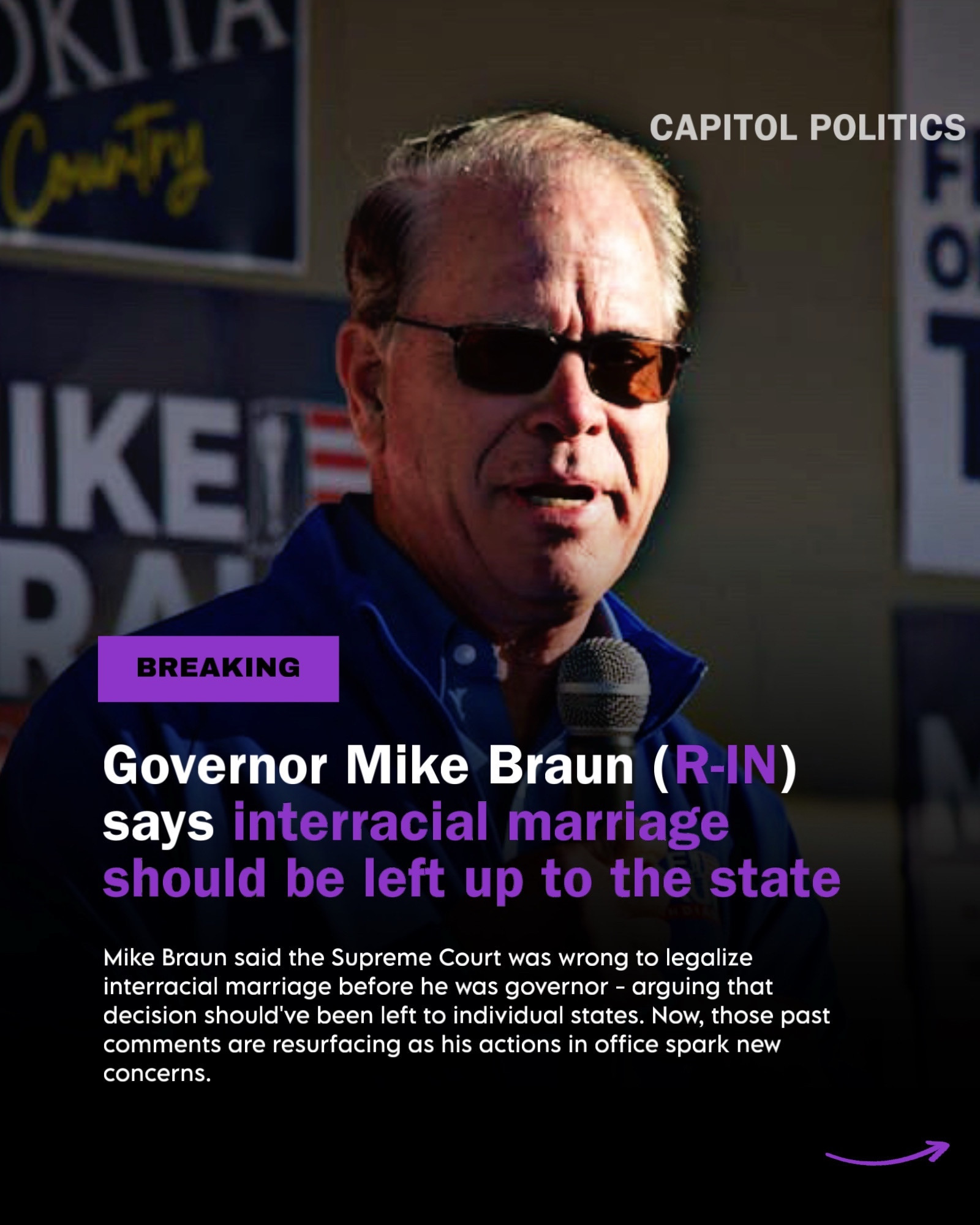 CAPITOL POLITICS

BREAKING
Governor Mike Braun (R-IN) says interracial marriage should be left up to the state
Mike Braun said the Supreme Court was wrong to legalize interracial marriage before he was governor - arguing that decision should've been left to individual states. Now, those past comments are resurfacing as his actions in office spark new concerns.